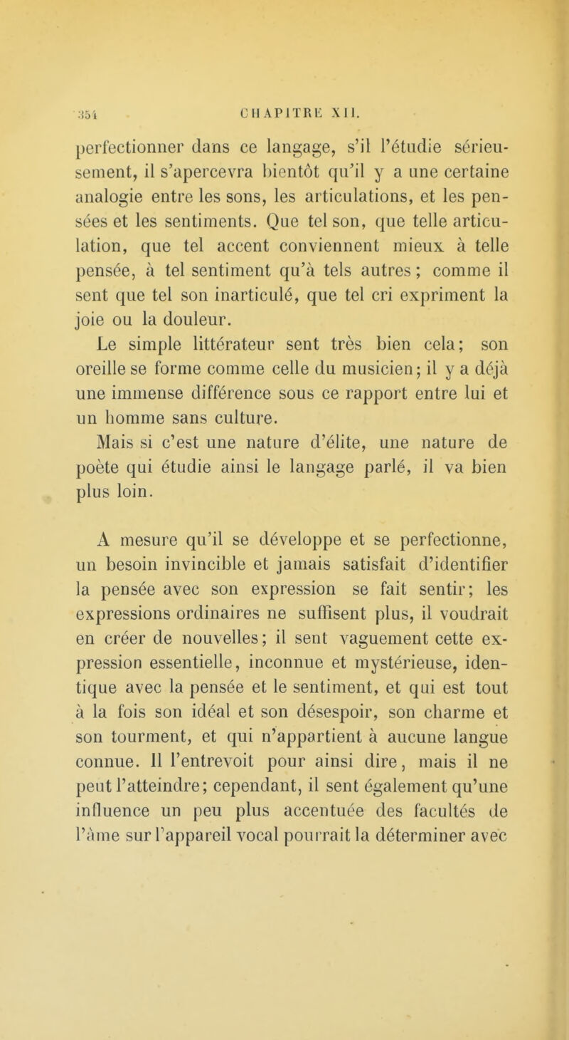 perfectionner dans ce langage, s'il l'étudié sérieu- sement, il s'apercevra l)ientôt qu'il y a une certaine analogie entre les sons, les articulations, et les pen- sées et les sentiments. Que tel son, que telle articu- lation, que tel accent conviennent mieux à telle pensée, à tel sentiment qu'à tels autres ; comme il sent que tel son inarticulé, que tel cri expriment la joie ou la douleur. Le simple littérateur sent très bien cela; son oreille se forme comme celle du musicien; il y a déjà une immense différence sous ce rapport entre lui et un homme sans culture. Mais si c'est une nature d'élite, une nature de poète qui étudie ainsi le langage parlé, il va bien plus loin. A mesure qu'il se développe et se perfectionne, un besoin invincible et jamais satisfait d'identifier la pensée avec son expression se fait sentir; les expressions ordinaires ne suffisent plus, il voudrait en créer de nouvelles; il sent vaguement cette ex- pression essentielle, inconnue et mystérieuse, iden- tique avec la pensée et le sentiment, et qui est tout à la fois son idéal et son désespoir, son charme et son tourment, et qui n'appartient à aucune langue connue. 11 l'entrevoit pour ainsi dire, mais il ne peut l'atteindre; cependant, il sent également qu'une influence un peu plus accentuée des facultés de l'àme sur l'appareil vocal pourrait la déterminer avec
