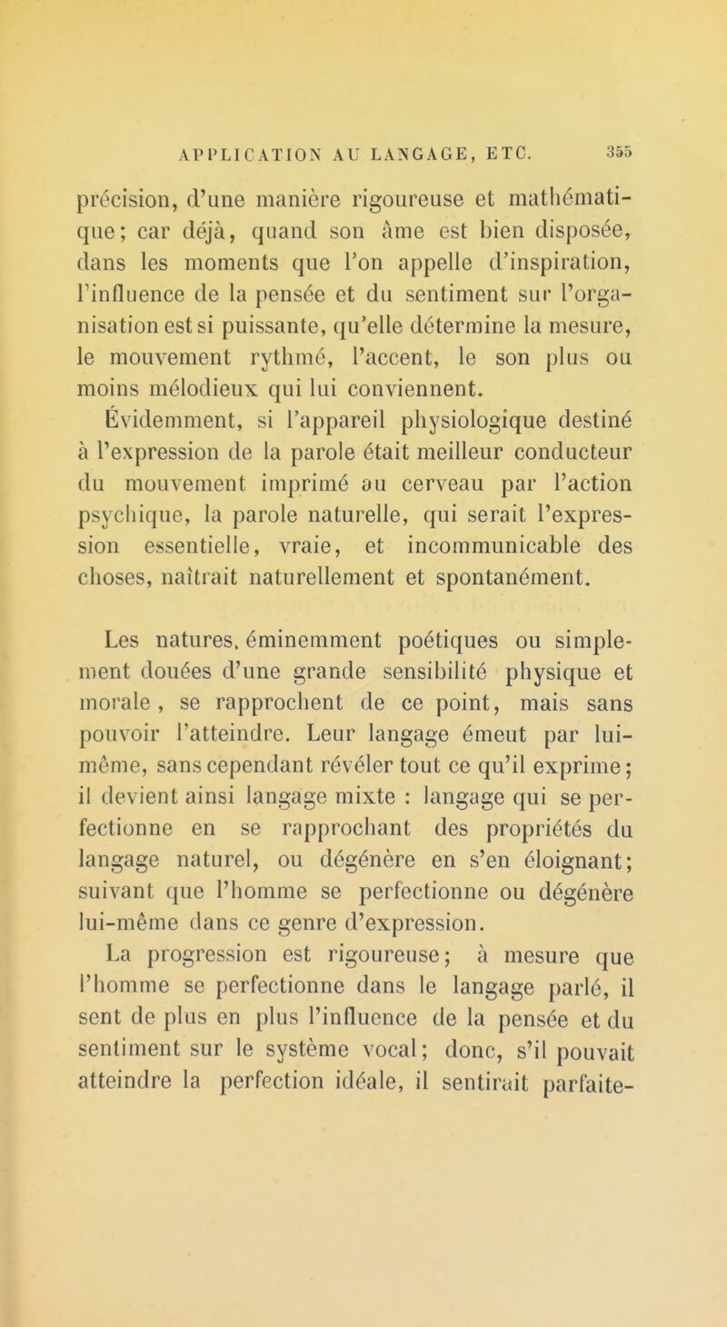 précision, d'une manière rigoureuse et mathémati- que; car déjà, quand son âme est bien disposée, dans les moments que Ton appelle d'inspiration, Finfliience de la pensée et du sentiment sur l'orga- nisation est si puissante, qu'elle détermine la mesure, le mouvement rythmé, l'accent, le son plus ou moins mélodieux qui lui conviennent. Évidemment, si l'appareil physiologique destiné à l'expression de la parole était meilleur conducteur du mouvement imprimé au cerveau par l'action psychique, la parole naturelle, qui serait l'expres- sion essentielle, vraie, et incommunicable des choses, naîtrait naturellement et spontanément. Les natures, éminemment poétiques ou simple- ment douées d'une grande sensibilité physique et morale, se rapprochent de ce point, mais sans pouvoir l'atteindre. Leur langage émeut par lui- même, sans cependant révéler tout ce qu'il exprime; il devient ainsi langage mixte : langage qui se per- fectionne en se rapprochant des propriétés du langage naturel, ou dégénère en s'en éloignant; suivant que l'homme se perfectionne ou dégénère lui-même dans ce genre d'expression. La progression est rigoureuse; à mesure que l'homme se perfectionne dans le langage parlé, il sent de plus en plus l'influence de la pensée et du sentiment sur le système vocal; donc, s'il pouvait atteindre la perfection idéale, il sentirait parfaite-