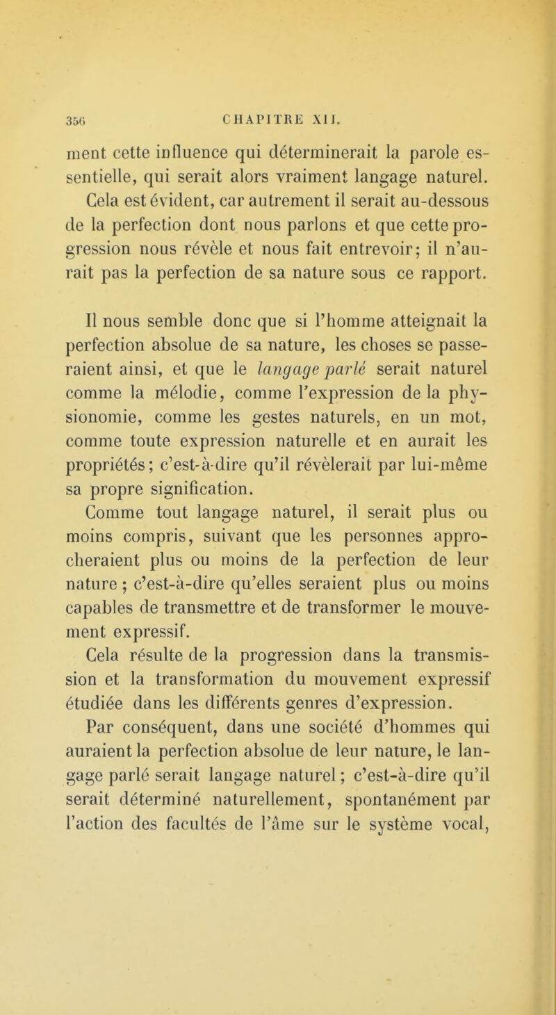 ment cette influence qui déterminerait la parole es- sentielle, qui serait alors vraiment langage naturel. Cela est évident, car autrement il serait au-dessous de la perfection dont nous parlons et que cette pro- gression nous révèle et nous fait entrevoir; il n'au- rait pas la perfection de sa nature sous ce rapport. Il nous semble donc que si l'homme atteignait la perfection absolue de sa nature, les choses se passe- raient ainsi, et que le langage parlé serait naturel comme la mélodie, comme l'expression delà phy- sionomie, comme les gestes naturels, en un mot, comme toute expression naturelle et en aurait les propriétés; c'est-à-dire qu'il révélerait par lui-même sa propre signification. Comme tout langage naturel, il serait plus ou moins compris, suivant que les personnes appro- cheraient plus ou moins de la perfection de leur nature ; c'est-à-dire qu'elles seraient plus ou moins capables de transmettre et de transformer le mouve- ment expressif. Cela résulte de la progression dans la transmis- sion et la transformation du mouvement expressif étudiée dans les différents genres d'expression. Par conséquent, dans une société d'hommes qui auraient la perfection absolue de leur nature, le lan- gage parlé serait langage naturel ; c'est-à-dire qu'il serait déterminé naturellement, spontanément par l'action des facultés de l'âme sur le système vocal,