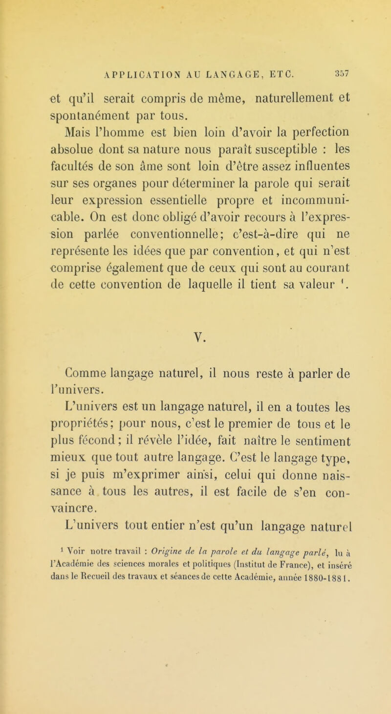 et qu'il serait compris de même, naturellement et spontanément par tous. Mais l'homme est bien loin d'avoir la perfection absolue dont sa nature nous paraît susceptible : les facultés de son âme sont loin d'être assez influentes sur ses organes pour déterminer la parole qui serait leur expression essentielle propre et incommuni- cable. On est donc obligé d'avoir recours à l'expres- sion parlée conventionnelle; c'est-à-dire qui ne représente les idées que par convention, et qui n'est comprise également que de ceux qui sont au courant de cette convention de laquelle il tient sa valeur *. V. Comme langage naturel, il nous reste à parler de l'univers. L'univers est un langage naturel, il en a toutes les propriétés; pour nous, c'est le premier de tous et le plus fécond ; il révèle l'idée, fait naître le sentiment mieux que tout autre langage. C'est le langage type, si je puis m'exprimer ainsi, celui qui donne nais- sance à tous les autres, il est facile de s'en con- vaincre. L'univers tout entier n'est qu'un langage naturel 1 Voir notre travail : Origine de la parole et du langage parlé, lu à l'Académie des sciences morales et politiques (Institut de France), et inséré dans le Recueil des travaux et séances de cette Académie, année 1880-1881.