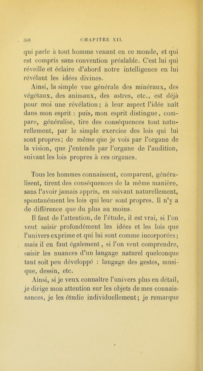 qui parle à tout homme venant en ce monde, et qui est compris sans convention préalable. C'est lui qui réveille et éclaire d'abord notre intelligence en lui révélant les idées divines. Ainsi, la simple vue générale des minéraux, des végétaux, des animaux, des astres, etc., est déjà pour moi une révélation ; à leur aspect l'idée naît dans mon esprit : puis, mon esprit distingue, com- pare, généralise, tire des conséquences tout natu- rellement, par le simple exercice des lois qui lui sont propres ; de même que je vois par l'organe de la vision, que j'entends par l'organe de l'audition, suivant les lois propres à ces organes. Tous les hommes connaissent, comparent, généra- lisent, tirent des conséquences de la même manière, sans l'avoir jamais appris, en suivant naturellement, spontanément les lois qui leur sont propres. 11 n'y a de différence que du plus au moins. Il faut de l'attention, de l'étude, il est vrai^ si l'on veut saisir profondément les idées et les lois que l'univers exprime et qui lui sont comme incorporées ; mais il en faut également, si l'on veut comprendre, saisir les nuances d'un langage naturel quelconque tant soit peu développé : langage des gestes, musi- que, dessin, etc. Ainsi, si je veux connaître l'univers plus en détail, je dirige mon attention sur les objets de mes connais- sances, je les étudie individuellement; je remarque