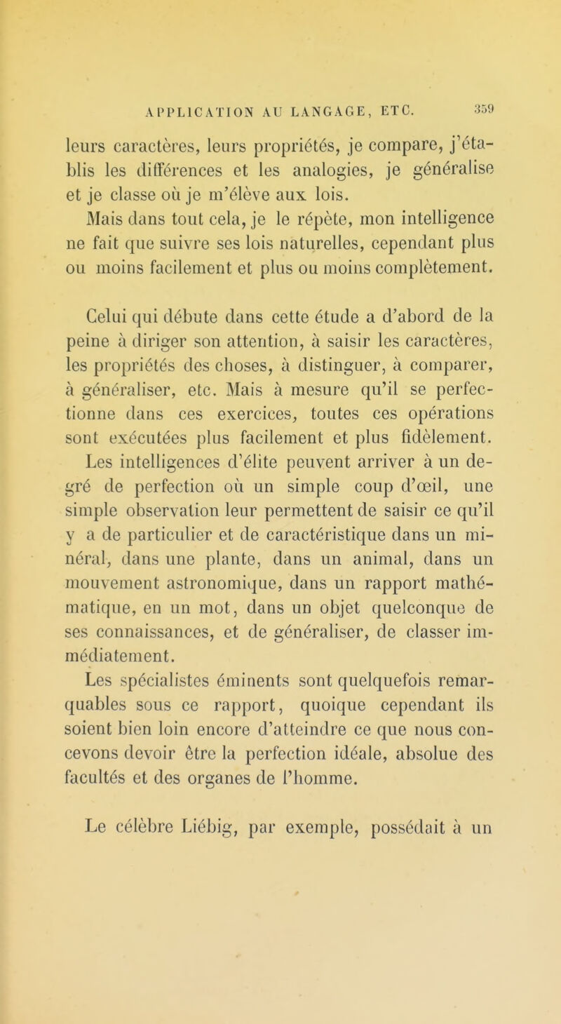 leurs caractères, leurs propriétés, je compare, j'éta- blis les ditFérences et les analogies, je généralise et je classe où je m'élève aux lois. Mais dans tout cela, je le répète, mon intelligence ne fait que suivre ses lois naturelles, cependant plus ou moins facilement et plus ou moins complètement. Celui qui débute dans cette étude a d'abord de la peine à diriger son attention, à saisir les caractères, les propriétés des choses, à distinguer, à comparer, à généraliser, etc. Mais à mesure qu'il se perfec- tionne dans ces exercices, toutes ces opérations sont exécutées plus facilement et plus fidèlement. Les intelligences d'élite peuvent arriver à un de- gré de perfection où un simple coup d'œil, une simple observation leur permettent de saisir ce qu'il y a de particulier et de caractéristique dans un mi- néral, dans une plante, dans un animal, dans un mouvement astronomique, dans un rapport mathé- matique, en un mot, dans un objet quelconque de ses connaissances, et de généraliser, de classer im- médiatement. Les spécialistes éminents sont quelquefois remar- quables sous ce rapport, quoique cependant ils soient bien loin encore d'atteindre ce que nous con- cevons devoir être la perfection idéale, absolue des facultés et des organes de l'homme. Le célèbre Liébig, par exemple, possédait à un