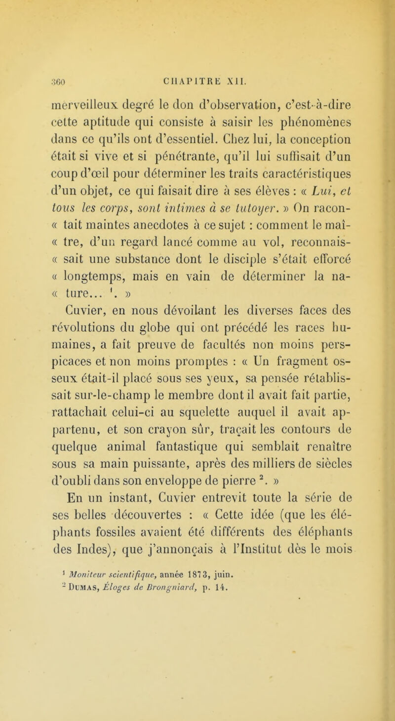 merv^eilleiix degré le don d'observation, c'est- à-dire celte aptitude qui consiste à saisir les phénomènes dans ce qu'ils ont d'essentiel. Chez lui, la conception était si vive et si pénétrante, qu'il lui suffisait d'un coupd'œil pour déterminer les traits caractéristiques d'un objet, ce qui faisait dire à ses élèves : « Lui, et tous les corps, sont intimes à se tutoyer. » On racon- « tait maintes anecdotes à ce sujet : comment le maî- « tre, d'un regard lancé comme au vol, reconnais- « sait une substance dont le disciple s'était efforcé « longtemps, mais en vain de déterminer la na- <( ture... » Cuvier, en nous dévoilant les diverses faces des révolutions du globe qui ont précédé les races hu- maines, a fait preuve de facultés non moins pers- picaces et non moins promptes : « Un fragment os- seux était-il placé sous ses yeux, sa pensée rétablis- sait sur-le-champ le membre dont il avait fait partie, rattachait celui-ci au squelette auquel il avait ap- partenu, et son crayon sûr, traçait les contours de quelque animal fantastique qui semblait renaître sous sa main puissante, après des milliers de siècles d'oubli dans son enveloppe de pierre ^. » En un instant, Cuvier entrevit toute la série de ses belles découvertes : a Cette idée (que les élé- phants fossiles avaient été différents des éléphants des Indes), que j'annonçais à l'Institut dès le mois ' Moniteur scientifique, année 1873, juin. - Dumas, Éloges de Drongniard, p. 14.