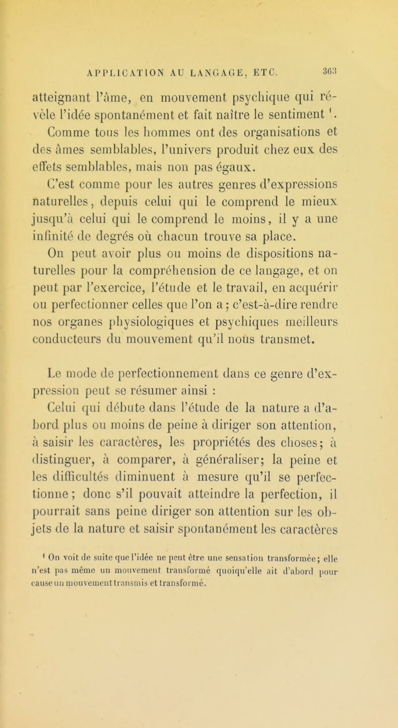 atteignant l'ame, en mouvement psychique qui ré- vèle l'idée spontanément et fait naître le sentiment Comme tous les hommes ont des organisations et des âmes semblables, l'univers produit chez eux des effets semblables, mais non pas égaux. C'est comme pour les autres genres d'expressions naturelles, depuis celui qui le comprend le mieux jusqu'à celui qui le comprend le moins, il y a une infinité de degrés où chacun trouve sa place. On peut avoir plus ou moins de dispositions na- turelles pour la compréhension de ce langage, et on peut par l'exercice, l'étude et le travail, en acquérir ou perfectionner celles que l'on a ; c'est-à-dire rendre nos organes physiologiques et psychiques meilleurs conducteurs du mouvement qu'il nous transmet. Le mode de perfectionnement dans ce genre d'ex- pression peut se résumer ainsi : Celui qui débute dans l'étude de la nature a d'a- bord plus ou moins de peine à diriger son attention, à saisir les caractères, les propriétés des choses ; à distinguer, à comparer, à généraliser; la peine et les difficultés diminuent à mesure qu'il se perfec- tionne ; donc s'il pouvait atteindre la perfection, il pourrait sans peine diriger son attention sur les ob- jets de la nature et saisir spontanément les caractères ' On voit de suite que l'idée ne peut être une sensation transformée; elle n'est pas même un mouvement transfoimé quoiqu'elle ait d'al)ord pour cause un mouvement transmis et transformé.