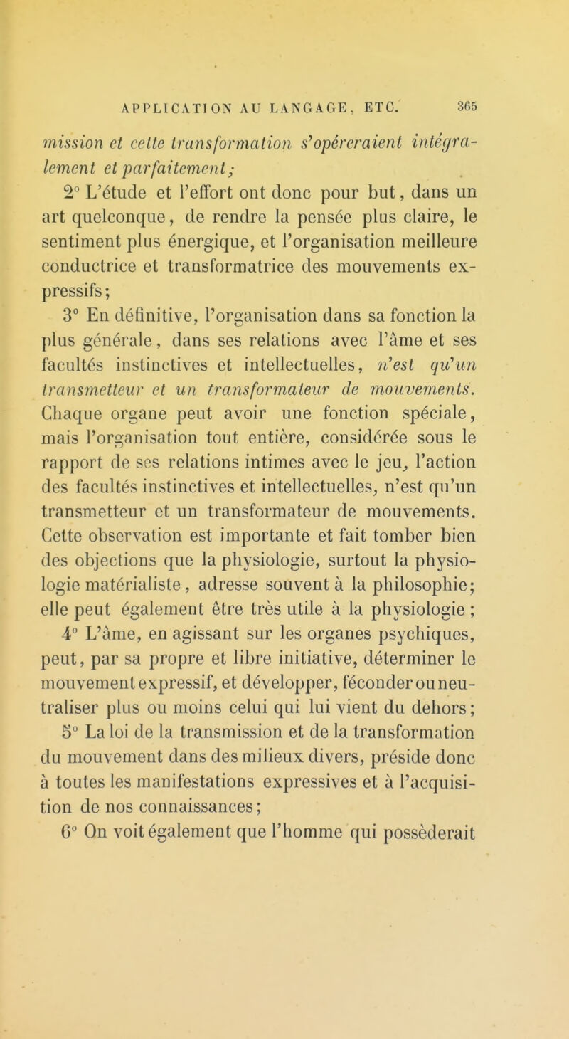 mission et celte transformation s*opéreraient intégra- lement et parfaitement ; 2° L'étude et l'effort ont donc pour but, dans un art quelconque, de rendre la pensée plus claire, le sentiment plus énergique, et l'organisation meilleure conductrice et transformatrice des mouvements ex- pressifs; 3° En définitive, l'organisation dans sa fonction la plus générale, dans ses relations avec Fâme et ses facultés instinctives et intellectuelles, n^est qu'un transmetteur et un transformateur de mouvements. Chaque organe peut avoir une fonction spéciale, mais l'organisation tout entière, considérée sous le rapport de ses relations intimes avec le jeu_, l'action des facultés instinctives et intellectuelles, n'est qu'un transmetteur et un transformateur de mouvements. Cette observation est importante et fait tomber bien des objections que la physiologie, surtout la physio- logie matérialiste , adresse souvent à la philosophie; elle peut également être très utile à la physiologie ; 4° L'àme, en agissant sur les organes psychiques, peut, par sa propre et libre initiative, déterminer le mouvement expressif, et développer, féconder ou neu- traliser plus ou moins celui qui lui vient du dehors ; 5° La loi de la transmission et de la transformation du mouvement dans des milieux divers, préside donc à toutes les manifestations expressives et à l'acquisi- tion de nos connaissances; 6 On voit également que l'homme qui posséderait