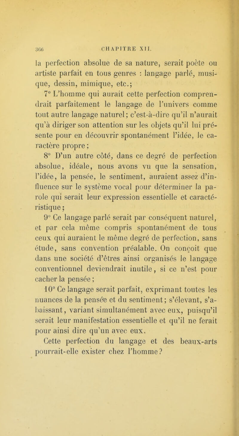 CHAPITRE la perfection absolue de sa nature, serait poète ou artiste parfait en tous genres : langage parlé_, musi- que, dessin, mimique, etc.; 7 L'homme qui aurait cette perfection compren- drait parfaitement le langage de l'univers comme tout autre langage naturel; c'est-à-dire qu'il n'aurait qu'à diriger son attention sur les objets qu'il lui pré- sente pour en découvrir spontanément l'idée, le ca- ractère propre ; 8 D'un autre côté, dans ce degré de perfection absolue, idéale, nous avons vu que la sensation, l'idée, la pensée, le sentiment, auraient assez d'in- lluence sur le système vocal pour déterminer la pa- role qui serait leur expression essentielle et caracté- ristique ; 9° Ce langage parlé serait par conséquent naturel, et par cela même compris spontanément de tous ceux qui auraient le même degré de perfection, sans étude, sans convention préalable. On conçoit que dans une société d'êtres ainsi organisés le langage conventionnel deviendrait inutile, si ce n'est pour cacher la pensée ; 10° Ce langage serait parfait, exprimant toutes les nuances de la pensée et du sentiment; s'élevant, s'a- jjaissant, variant simultanément avec eux, puisqu'il serait leur manifestation essentielle et qu'il ne ferait pour ainsi dire qu'un avec eux. Cette perfection du langage et des beaux-arts pourrait-elle exister chez l'homme?