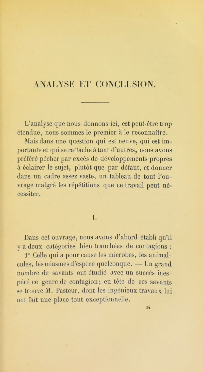 ANALYSE ET CONCLUSION. L'analyse que nous donnons ici, est peut-être trop étendue, nous sommes le premier à le reconnaître. . Mais dans une question qui est neuve, qui est im- portante et qui se rattache à tant d'autres, nous avons préféré pécher par excès de développements propres à éclairer le sujet, plutôt que par défaut, et donner dans un cadre assez vaste, un tableau de tout l'ou- vrage malgré les répétitions que ce travail peut né- cessiter. I. Dans cet ouvrage, nous avons d'abord établi qu'il y a deux catégories bien tranchées de contagions : 1° Celle qui a pour cause les microbes, les animal- cules, les miasmes d'espèce quelconque. — Un grand nombre de savants ont étudié avec un succès ines- péré ce genre de contagion; en tête de ces savants se trouve M. Pasteur, dont les ingénieux travaux lui ont fait une place tout exceptionnelle. 24