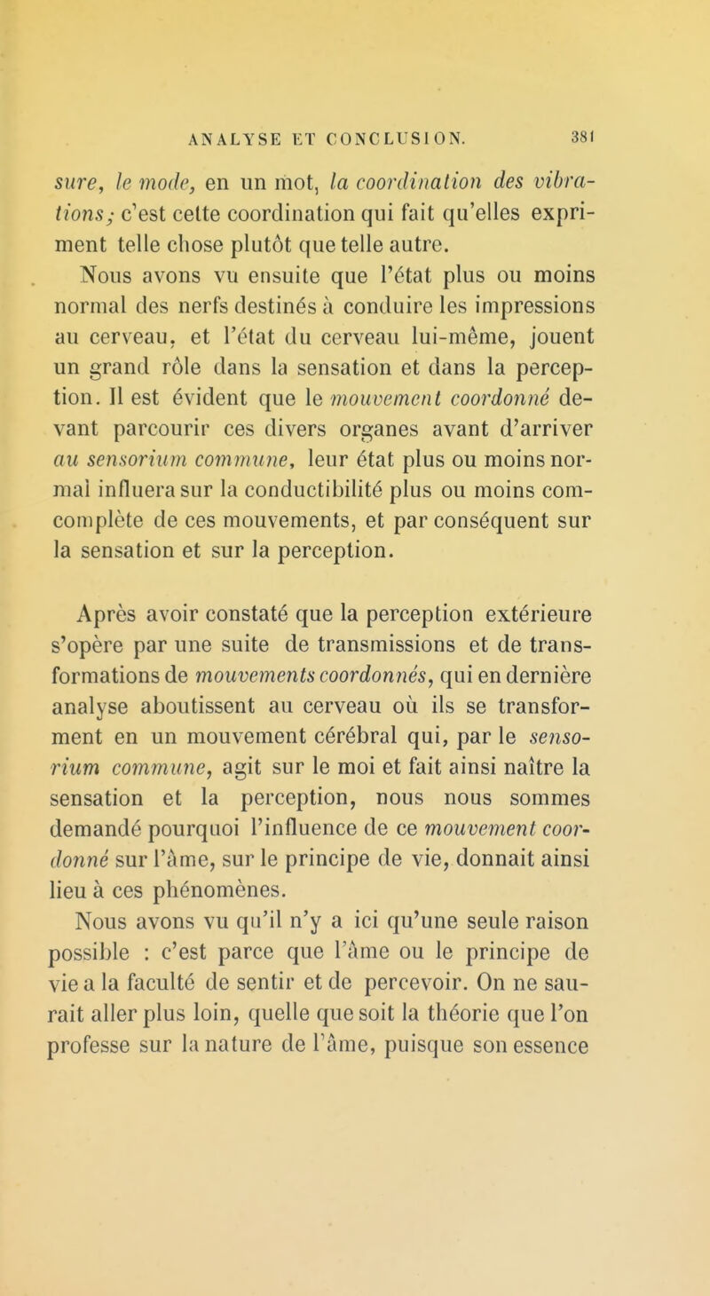 sure, le mode, en un mot, la coordination des vibra- tions; c'est celte coordination qui fait qu'elles expri- ment telle chose plutôt que telle autre. Nous avons vu ensuite que l'état plus ou moins normal des nerfs destinés à conduire les impressions au cerveau, et l'état du cerveau lui-même, jouent un grand rôle dans la sensation et dans la percep- tion. Il est évident que le mouvement coordonné de- vant parcourir ces divers organes avant d'arriver au sensorium commune, leur état plus ou moins nor- mal influera sur la conductibilité plus ou moins com- complète de ces mouvements, et par conséquent sur la sensation et sur la perception. Après avoir constaté que la perception extérieure s'opère par une suite de transmissions et de trans- formations de mouvements coordonnés^ qui en dernière analyse aboutissent au cerveau où ils se transfor- ment en un mouvement cérébral qui, par le senso- rium commune, agit sur le moi et fait ainsi naître la sensation et la perception, nous nous sommes demandé pourquoi l'influence de ce mouvement coor- donné sur l'a me, sur le principe de vie, donnait ainsi lieu à ces phénomènes. Nous avons vu qu'il n'y a ici qu'une seule raison possible : c'est parce que l'ame ou le principe de vie a la faculté de sentir et de percevoir. On ne sau- rait aller plus loin, quelle que soit la théorie que l'on professe sur la nature de Tâme, puisque son essence