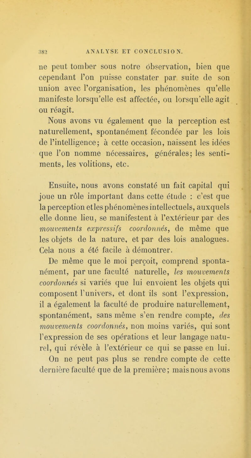 ne peut tomber sous notre observation, bien que cependant l'on puisse constater par suite de son union avec l'organisation, les phénomènes qu'elle manifeste lorsqu'elle est affectée, ou lorsqu'elle agit ou réagit. Nous avons vu également que la perception est naturellement, spontanément fécondée par les lois de l'intelligence; à cette occasion, naissent les idées que l'on nomme nécessaires, générales; les senti- ments, les volitions, etc. Ensuite, nous avons constaté un fait capital qui joue un rôle important dans cette étude : c'est que la perception etles phénomènes intellectuels, auxquels elle donne lieu, se manifestent à l'extérieur par des mouvements expressifs coordonnés, de même que les objets de la nature, et par des lois analogues. Cela nous a été facile à démontrer. De même que le moi perçoit, comprend sponta- nément, par une faculté naturelle, les mouvements coordonnés si variés que lui envoient les objets qui composent l'univers, et dont ils sont l'expression, il a également la faculté de produire naturellement, spontanément, sans même s'en rendre compte, des mouvements coordonnés, non moins variés, qui sont l'expression de ses opérations et leur langage natu- rel, qui révèle à l'extérieur ce qui se passe en lui. On ne peut pas plus se rendre compte de cette dernière faculté que de la première; mais nous avons