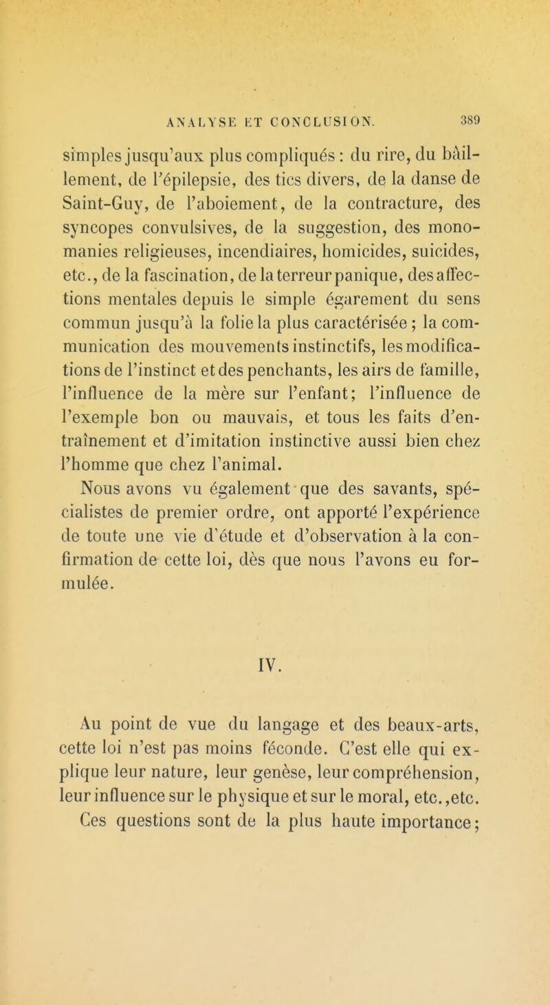 simples jusqu'aux plus compliqués : du rire, du bâil- lement, de Tépilepsie, des tics divers, de la danse de Saint-Guy, de l'aboiement, de la contracture, des syncopes convulsives, de la suggestion, des mono- manies religieuses, incendiaires, homicides, suicides, etc., de la fascination, de la terreur panique, des affec- tions mentales depuis le simple égarement du sens commun jusqu'à la folie la plus caractérisée ; la com- munication des mouvements instinctifs, les modifica- tions de l'instinct et des penchants, les airs de famille, l'influence de la mère sur l'enfant; l'influence de l'exemple bon ou mauvais, et tous les faits d'en- traînement et d'imitation instinctive aussi bien chez l'homme que chez l'animal. Nous avons vu également que des savants, spé- cialistes de premier ordre, ont apporté l'expérience de toute une vie d'étude et d'observation à la con- firmation de cette loi, dès que nous l'avons eu for- mulée. IV. Au point de vue du langage et des beaux-arts, cette loi n'est pas moins féconde. C'est elle qui ex- plique leur nature, leur genèse, leur compréhension, leur influence sur le physique et sur le moral, etc. ,etc. Ces questions sont de la plus haute importance ;