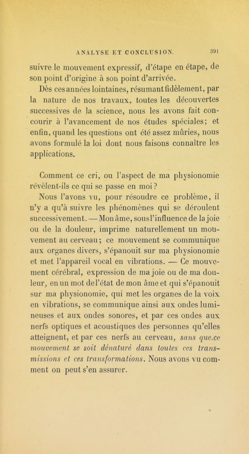 suivre le mouvement expressif, d'étape en étape, de son point d'origine à son point d'arrivée. Dès ces années lointaines, résumant fidèlement, par la nature de nos travaux, toutes les découvertes successives de la science, nous les avons fait con- courir à l'avancement de nos études spéciales; et enfin, quand les questions ont été assez mûries, nous avons formulé la loi dont nous faisons connaître les applications. Comment ce cri, ou Taspect de ma physionomie révèlent-ils ce qui se passe en moi ? Nous l'avons vu, pour résoudre ce problème, il n'y a qu'à suivre les phénomènes qui se déroulent successivement. —Mon âme, sous l'influence de la joie ou de la douleur, imprime naturellement un mou- vement au cerveau ; ce mouvement se communique aux organes divers, s'épanouit sur ma physionomie et met l'appareil vocal en vibrations. — Ce mouve- ment cérébral, expression de ma joie ou de ma dou- leur, en un mot de l'état de mon âme et qui s'épanouit sur ma physionomie, qui met les organes de la voix en vibrations, se communique ainsi aux ondes lumi- neuses et aux ondes sonores, et par ces ondes aux nerfs optiques et acoustiques des personnes qu'elles atteignent, et par ces nerfs au cerveau, sans que.ce mouvement se soit dénaturé dans toutes ces trans- missions et ces transformations. Nous avons vu com- ment on peut s'en assurer.