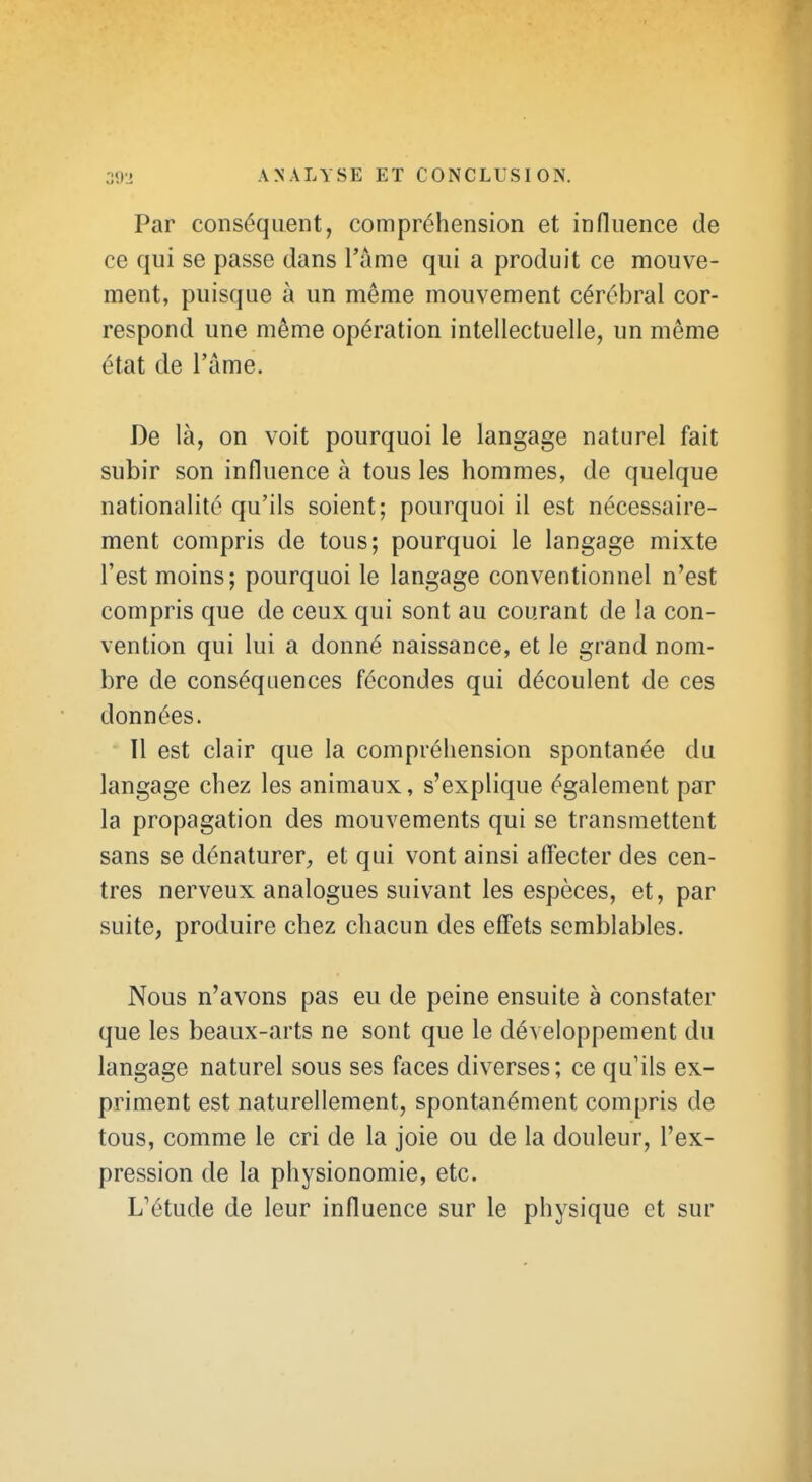 Par conséquent, compréhension et influence de ce qui se passe dans l'âme qui a produit ce mouve- ment, puisque à un même mouvement cérébral cor- respond une même opération intellectuelle, un même état de l'âme. De là, on voit pourquoi le langage naturel fait subir son influence à tous les hommes, de quelque nationalité qu'ils soient; pourquoi il est nécessaire- ment compris de tous; pourquoi le langage mixte l'est moins; pourquoi le langage conventionnel n'est compris que de ceux qui sont au courant de la con- vention qui lui a donné naissance, et le grand nom- bre de conséquences fécondes qui découlent de ces données. Il est clair que la compréhension spontanée du langage chez les animaux, s'explique également par la propagation des mouvements qui se transmettent sans se dénaturer, et qui vont ainsi aff'ecter des cen- tres nerveux analogues suivant les espèces, et, par suite, produire chez chacun des efl'ets semblables. Nous n'avons pas eu de peine ensuite à constater que les beaux-arts ne sont que le développement du langage naturel sous ses faces diverses; ce qu'ils ex- priment est naturellement, spontanément compris de tous, comme le cri de la joie ou de la douleur, l'ex- pression de la physionomie, etc. L'étude de leur influence sur le physique et sur