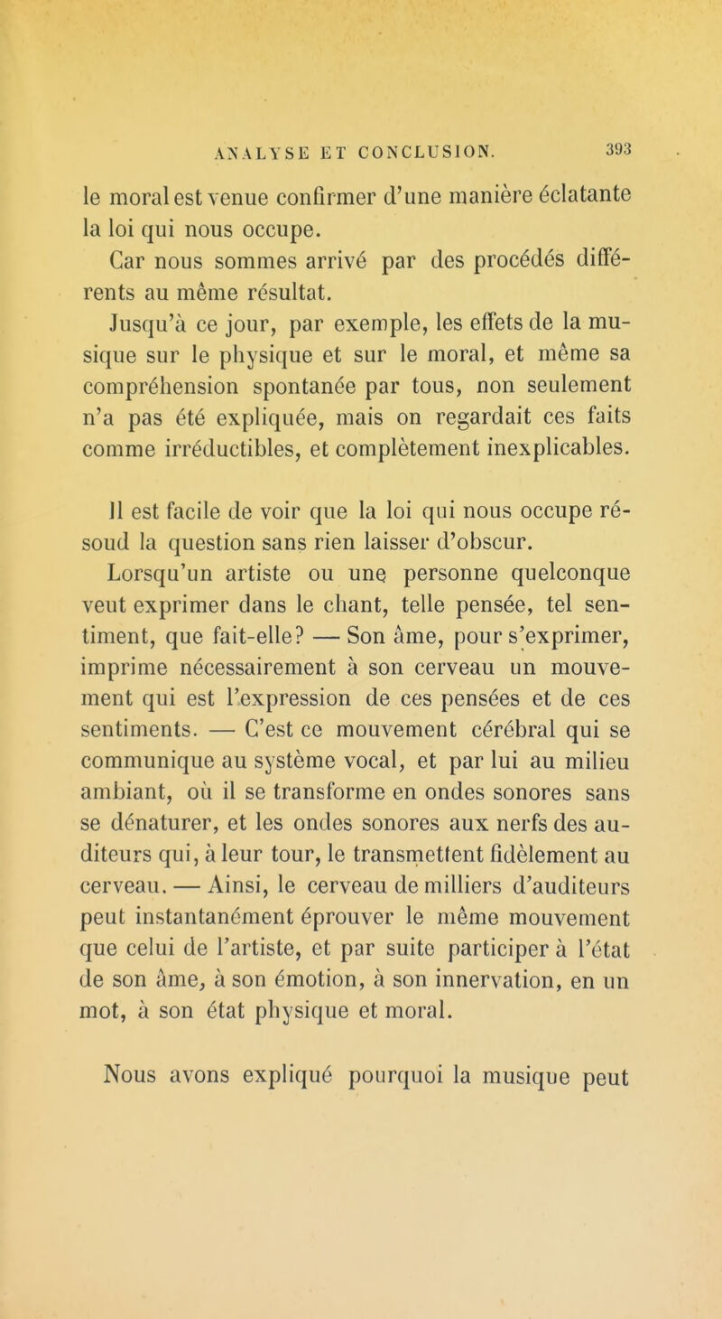 le moral est venue confirmer d'une manière éclatante la loi qui nous occupe. Car nous sommes arrivé par des procédés diffé- rents au même résultat. Jusqu'à ce jour, par exemple, les effets de la mu- sique sur le physique et sur le moral, et même sa compréhension spontanée par tous, non seulement n'a pas été expliquée, mais on regardait ces faits comme irréductibles, et complètement inexplicables. 11 est facile de voir que la loi qui nous occupe ré- soud la question sans rien laisser d'obscur. Lorsqu'un artiste ou une personne quelconque veut exprimer dans le chant, telle pensée, tel sen- timent, que fait-elle? — Son âme, pour s'exprimer, imprime nécessairement à son cerveau un mouve- ment qui est l'expression de ces pensées et de ces sentiments. — C'est ce mouvement cérébral qui se communique au système vocal, et par lui au milieu ambiant, où il se transforme en ondes sonores sans se dénaturer, et les ondes sonores aux nerfs des au- diteurs qui, à leur tour, le transmettent fidèlement au cerveau. — Ainsi, le cerveau de milliers d'auditeurs peut instantanément éprouver le même mouvement que celui de l'artiste, et par suite participer à l'état de son âme, à son émotion, à son innervation, en un mot, à son état physique et moral. Nous avons expliqué pourquoi la musique peut