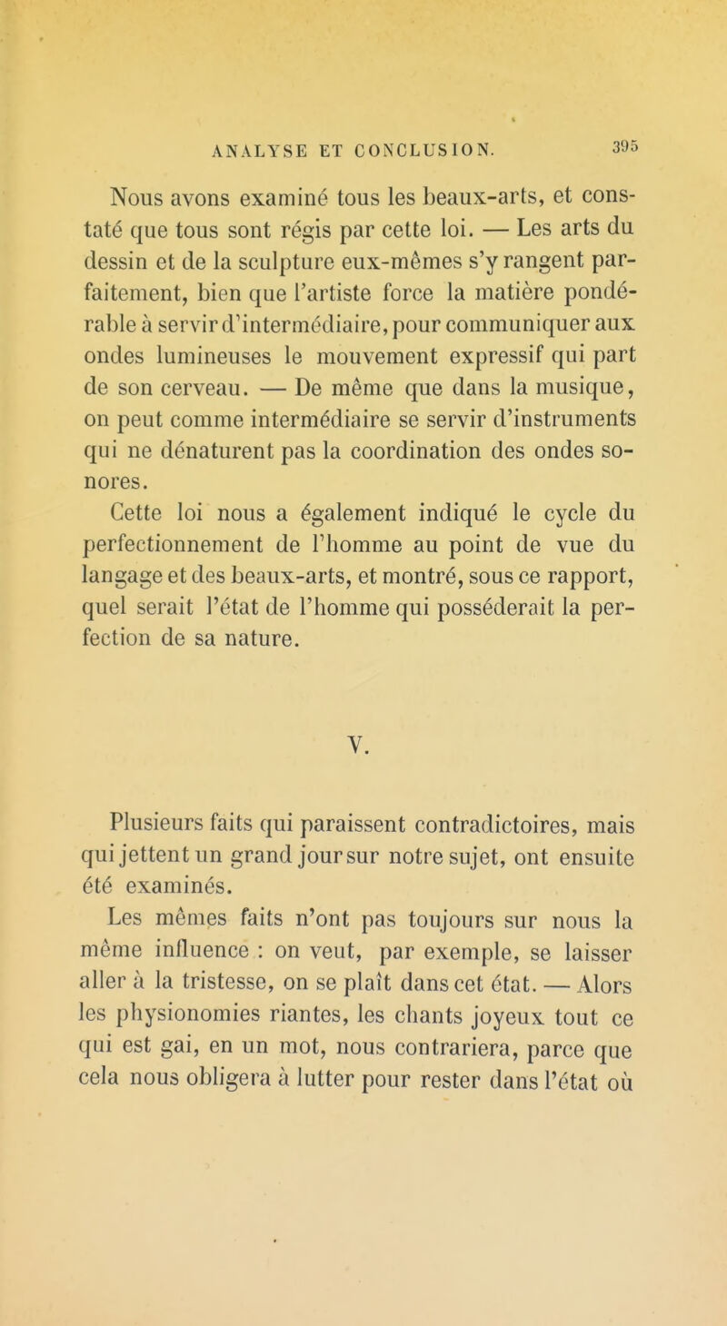 Nous avons examiné tous les beaux-arts, et cons- taté que tous sont régis par cette loi. — Les arts du dessin et de la sculpture eux-mêmes s'y rangent par- faitement, bien que l'artiste force la matière pondé- rable à servir d'intermédiaire, pour communiquer aux ondes lumineuses le mouvement expressif qui part de son cerveau. — De même que dans la musique, on peut comme intermédiaire se servir d'instruments qui ne dénaturent pas la coordination des ondes so- nores. Cette loi nous a également indiqué le cycle du perfectionnement de Fhomme au point de vue du langage et des beaux-arts, et montré, sous ce rapport, quel serait l'état de l'homme qui posséderait la per- fection de sa nature. V. Plusieurs faits qui paraissent contradictoires, mais qui jettent un grand jour sur notre sujet, ont ensuite été examinés. Les mêmes faits n'ont pas toujours sur nous la même influence : on veut, par exemple, se laisser aller à la tristesse, on se plaît dans cet état. — Alors les physionomies riantes, les chants joyeux tout ce qui est gai, en un mot, nous contrariera, parce que cela nous obligera à lutter pour rester dans l'état où