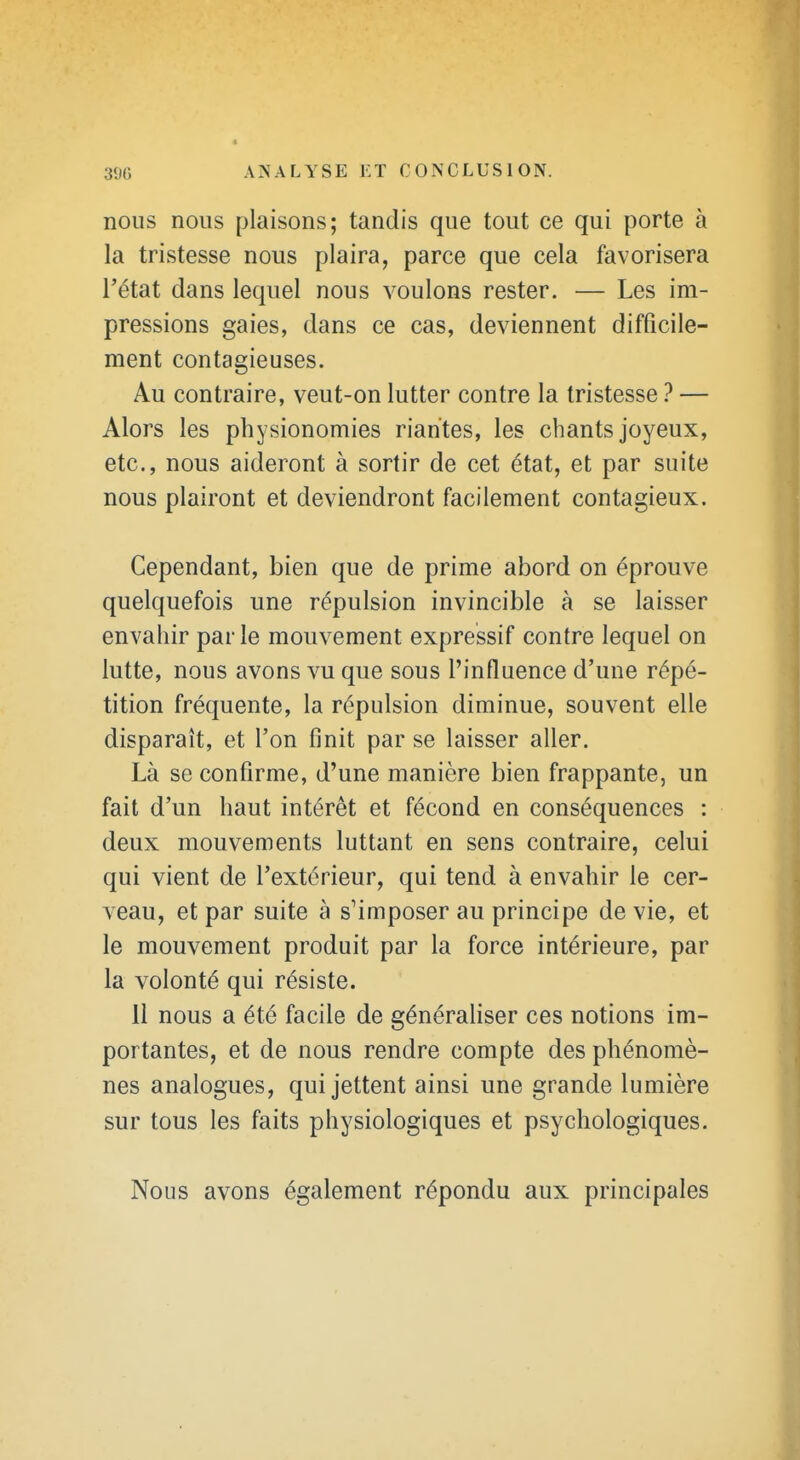 nous nous plaisons; tandis que tout ce qui porte à la tristesse nous plaira, parce que cela favorisera l'état dans lequel nous voulons rester. — Les im- pressions gaies, dans ce cas, deviennent difficile- ment contagieuses. Au contraire, veut-on lutter contre la tristesse ? — Alors les physionomies riantes, les chants joyeux, etc., nous aideront à sortir de cet état, et par suite nous plairont et deviendront facilement contagieux. Cependant, bien que de prime abord on éprouve quelquefois une répulsion invincible à se laisser envahir parle mouvement expressif contre lequel on lutte, nous avons vu que sous l'influence d'une répé- tition fréquente, la répulsion diminue, souvent elle disparaît, et l'on finit par se laisser aller. Là se confirme, d'une manière bien frappante, un fait d'un haut intérêt et fécond en conséquences : deux mouvements luttant en sens contraire, celui qui vient de l'extérieur, qui tend à envahir le cer- veau, et par suite à s'imposer au principe de vie, et le mouvement produit par la force intérieure, par la volonté qui résiste. 11 nous a été facile de généraliser ces notions im- portantes, et de nous rendre compte des phénomè- nes analogues, qui jettent ainsi une grande lumière sur tous les faits physiologiques et psychologiques. Nous avons également répondu aux principales