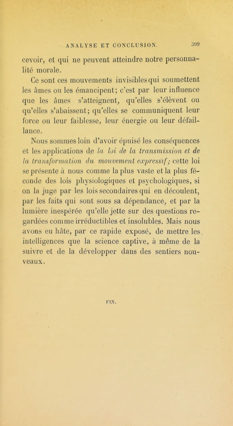 cevoir, et qui ne peuvent atteindre notre personna- lité morale. Ce sont ces mouvements invisibles qui soumettent les âmes ou les émancipent; c'est par leur influence que les âmes s'atteignent^ qu'elles s'élèvent ou qu'elles s'abaissent; qu'elles se communiquent leur force ou leur faiblesse, leur énergie ou leur défail- lance. Nous sommes loin d'avoir épuisé les conséquences et les applications de la loi de la transmission et de la transformation du mouvement expressif; cette loi se présente à nous comme la plus vaste et la plus fé- conde des lois physiologiques et psychologiques, si on la juge par les lois secondaires qui en découlent, par les faits qui sont sous sa dépendance, et par la lumière inespérée qu'elle jette sur des questions re- gardées comme irréductibles et insolubles. Mais nous avons eu hâte, par ce rapide exposé, de mettre les intelligences que la science captive, à même de la suivre et de la développer dans des sentiers nou- veaux. FIN.