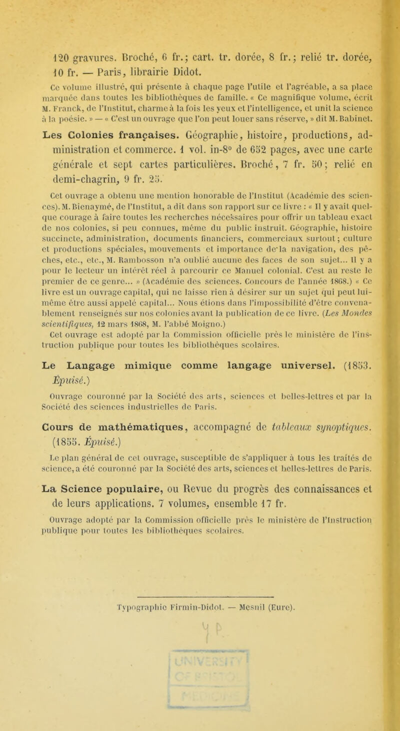 420 gravures. Broche, C fr.; cart. tr. dorée, 8 fr.; relié tr. dorée, iO fr. — Paris, librairie Didot. Ce volume illustré, qui présente à chaque page l'utile et l'agréable, a sa place marquée dans toutes les bibliothèques de famille. « Ce magnifique volume, écrit M. Franck, de riiistilut, charmcà la fois les yeux et riiitelligcnce, et unit la science à la poésie. » — « C'est un ouvrage que l'on peut louer sans réserve, » dit M. Babinet. Les Colonies françaises. Géographie, histoire, productions, ad- ministration et commerce, i vol. in-8° de 632 pages, avec une carte générale et sept cartes particulières. Broché, 7 fr. 50 ; relié en demi-chagrin, 9 fr. 2'6. Cet ouvrage a obtenu une mention honorable de l'Institut (Académie des scien- ces). M. Bicnaymé, de l'Institut, a dit dans son rapport sur ce livre : « Il y avait quel- que courage à faire toutes les recherches nécessaires pour offrir un tableau exact de nos colonies, si peu connues, même du public instruit. Géographie, histoire .succincte, administration, documents financiers, commerciaux surtout; culture et i)roductions si)éciales, mouvements et importance dcla navigation, des pê- ches, etc., etc., M. Uambosson n'a oul)lié aucune des faces de son sujet... U y a pour le lecteur un intérêt réel à parcourir ce Manuel colonial. C'est au reste le premier de ce genre... » (Académie des sciences. Concours de l'année 18G8.) « Ce livre est un ouvrage capital, qui ne laisse rien à désirer sur un sujet qui peut lui- même être aussi appelé capital... Nous étions dans l'impossibilité d'être convena- blement renseignés sur nos colonies avant la pui)licalion de ce livre. (Les Modules scienlifiques, 12 mars 1808, M. l'abijé Moigno.) Cet ouvrage est adopté par la Commission officielle prés le ministère de l'ins- truction publique pour toutes les bibliothèques scolaires. Le Langage mimique comme langage universel. (18o3. Ouvrage couionné par la Société des arts, sciences et belles-lettres et par la Société des sciences industrielles de Taris. Cours de mathématiques, accompagné de tableaux synoptiques. (1855. Épuisé.) Le plan général de cet ouvrage, susceptible de s'appliquer à tous les traités de science, a été couronné par la Société des arts, sciences et belles-lettres de Paris. La Science populaire, ou Revue du progrès des connaissances et de leurs applications. 7 volumes, ensemble il fr. Ouvrage adopté par la Commission officielle près le ministère de l'Instructioii l)ublique poiu' toutes les bibliothèques scolaires. Tyi)ograpliie Firmin-Didol. — Mcsnil (Eure).