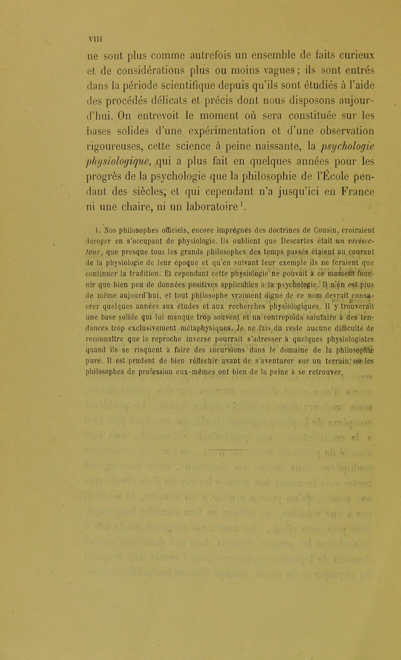 VIII ne sont plus comme autrefois un ensemble de faits curieux et de considérations plus ou moins vagues ; ils sont entrés dans la période scientifique depuis qu’ils sont étudiés à l’aide des procédés délicats et précis dont nous disposons aujour- d’hui. On entrevoit le moment où sera constituée sur les bases solides d’une expérimentation et d’une observation rigoureuses, cette science à peine naissante, la psychologie physiologique, qui a plus fait en quelques années pour les progrès de la psychologie que la philosophie de l’École pen- dant des siècles, et qui cependant n’a jusqu’ici en France ni une chaire, ni un laboratoire'. I. Nos philosophes officiels, encore imprégnés des doctrines de Cousin, croiraient déroger en s’occupant de physiologie. Ils oublient que Descartes était un vivisec- teur, que presque tous les grands philosophes des temps passés étaient au courant de la physiologie de leur époque et qu'en suivant leur exemple ils ne feraient que continuer la tradition. Et cependant cette physiologie' ne pouvait à ce'moment four- nir que bien peu de données positives applicables à la psychologie..'Il, n’én est plus de même aujourd’hui, et tout philosophe vraiment digne de ce nom devrait.consa- crer quelques années aux études et aux recherches physiologiques. 11 y troliverait une base solide qui lui manque trop souvent et un contrepoids' salutaire à des'ten- dances trop exclusivement métaphysiques..Je ne fais^du reste aucune difficulté de reconnaître que le reproche inverse pourrait s’adresser à quelques physiologistes quand ils se risquent à faire des incursions dans le domaine de la philosophie pure. 11 est prudent de bien réfléchir avant de s’aventurer sur un terrain'oinles