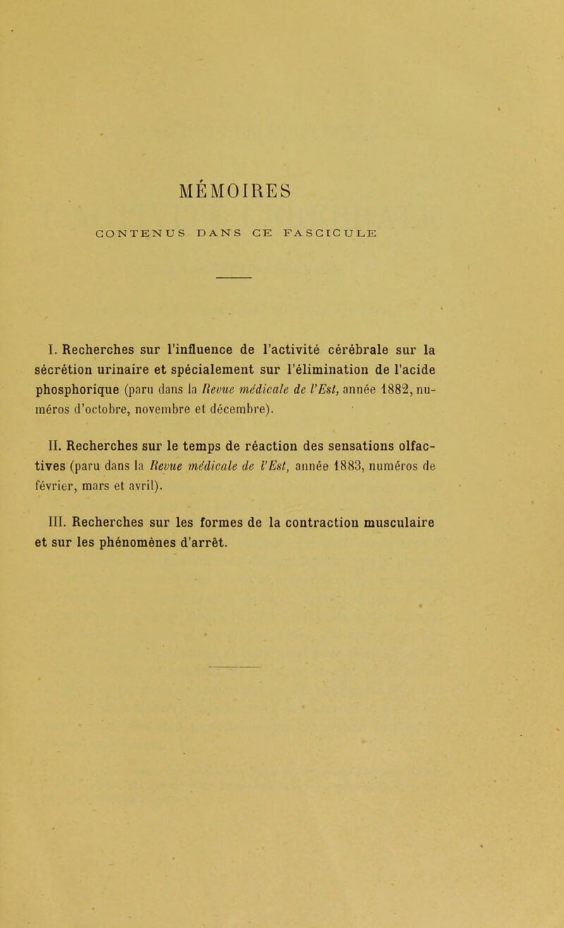 MÉMOIRES CONTENUS DANS CE FASCICULE I. Recherches sur l’influence de l’activité cérébrale sur la sécrétion urinaire et spécialement sur l’élimination de l’acide phosphorique (paru clans la Revue médicale de l’Est, année 1882, nu- méros d’octobre, novembre et décembre). II. Recherches sur le temps de réaction des sensations olfac- tives (paru dans la Revue médicale de l’Est, année 1883, numéros de février, mars et avril). III. Recherches sur les formes de la contraction musculaire et sur les phénomènes d’arrêt.