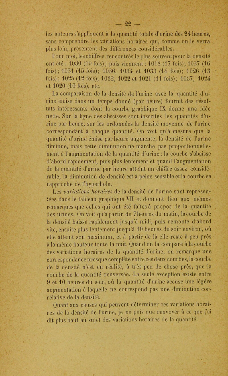 les nnlenrs s’appliquent à la quantité totale d’urine des 54 heures, sans comprendre les variations horaires qui, comme on le verra plus loin, présentent des différences considéraljles. Pour moi, les chiffres rencontrés le plus souvent pour la densité ont été : 1030 (19 fois); puis viennent: 1018 (17 fois); 1057 (IG fois); 1031 (15 fois); 1036, 1034 et 1033 (14 fois); 1020 (13 fois); 1025 (12 fois); 1032, 1022 et 1021 (11 fois); 1037, 1024 et 1020 (10 fois), etc. La comparaison de la densité de l’urine avec la quantité d’u- rine émise dans un temps donné (par heure) fournit des résul- tats intéressants dont la courbe graphique IX donne une idée nette. Sur la ligne des abscisses sont inscrites les quantités d’u- rine par heure, sur les ordonnées la densité moyenne de l’urine correspondant à chaque quantité. On voit qu’à mesure que la quantité d’urine émise par heure augmente, la densité de l’urine diminue, mais cette diminution ne marche pas proportionnelle- ment à raugmenlation de la quantité d’urine : la courbe s’abaisse d’abord rapidement, puis plus lentement et quand l’augmentation de la quantité d’urine par heure atteint un chiffre assez considé- rable, là diminution de densité esta peine sensible et la courbe se rapproche de l’hyperbole. Les variations horaires de la densité de l’urine sont représen- tées dans le tableau graphique VII et donnent lieu aux mêmes remarques que celles qui ont été faites à propos de la quantité des urines. On voit qu’à partir de 7heures du matin, la courbe de la densité baisse rapidement jusqu’à midi, puis remonte d’abord vite, ensuite plus lentement jusqu’à 10 heures du soir environ, où elle atteint son maximum, et à partir de là elle reste à peu près à la même hauteur toute la nuit. Quand on la compare à la courbe des variations horaires de la quantité d’urine, on remarque une correspondance presque complète entre ces deux courbes, la courbe de la densité n’est en réalité, à très-peu de chose près, que la courbe de la quantité renversée. La seule exception existe entre 9 et 10 heures du soir, où la quantité d’urine accuse une légère augmentation à laquelle ne correspond pas une diminution cor- rélative de la densité. Quant aux causes qui peuvent déterminer ces variations horai- res de la densité de l’urine, je ne puis que renvoyer à ce que j'ai dit plus haut au sujet des variations horaires de la quantité.