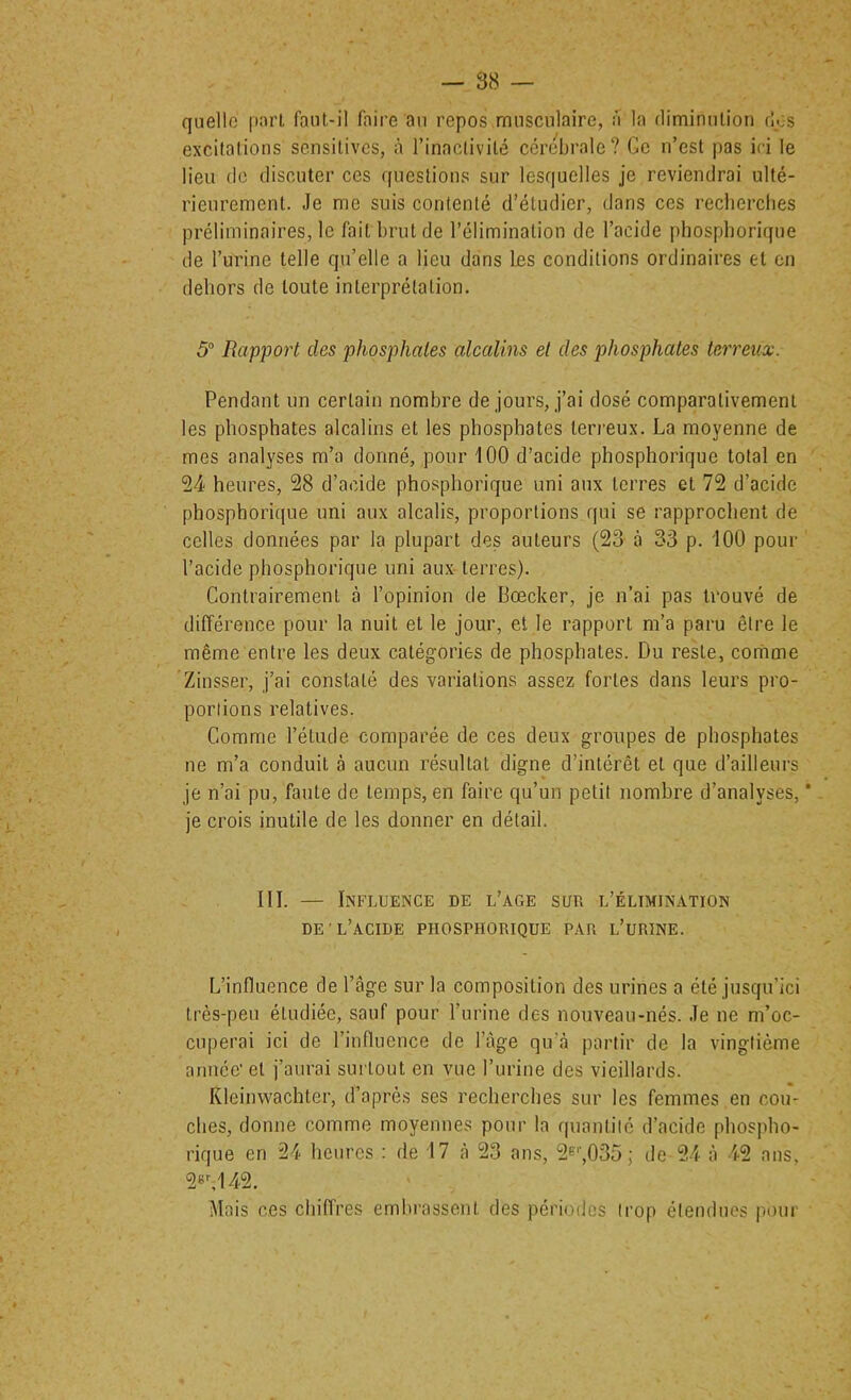 quelle pari faul-il faire an repos .musculaire, a la diminulion dos excilalions sensitives, h l’inaclivilé cérébrale? Ce n’est pas id le lieu (le discuter ces questions sur lesquelles je reviendrai ulté- rieurement. Je me suis contenté d’étudier, dans ces reclierclies préliminaires, le fait brut de l’élimination de l’acide phosphorique de l’urine telle qu’elle a lieu dans les conditions ordinaires et en dehors de toute interprétation. 5“ Rapport des phosphates alcalins et des phosphates terreux. Pendant un certain nombre de jours, j’ai dosé comparativement les phosphates alcalins et les phosphates terreux. La moyenne de mes analyses m’a donné, pour 100 d’acide phosphorique total en 54 heures, 28 d’acide phosphorique uni aux terres et 72 d’acide phosphorique uni aux alcalis, proportions qui se rapprochent de celles données par la plupart des auteurs (23 à 33 p. 100 pour l’acide phosphorique uni aux terres). Contrairement à l’opinion de Bœcker, je n’ai pas trouvé de différence pour la nuit et le jour, et le rapport m’a paru être le même entre les deux catégories de phosphates. Du reste, cornme Zinsser, j’ai constaté des variations assez fortes dans leurs pro- portions relatives. Comme l’étude comparée de ces deux groupes de phosphates ne m’a conduit à aucun résultat digne d’intérêt et que d’ailleurs je n’ai pu, faute de temps, en faire qu’un petit nombre d’analyses, * je crois inutile de les donner en détail. III. — Influence de l’age sur l’élimination DE'l’acide phosphorique PAR l’uRINE. L’influence de l’âge sur la composition des urines a été jusqu’ici très-peu étudiée, sauf pour l’iirine des nouveau-nés. Je ne m’oc- cuperai ici de l’influence de l’àge qu’<à partir de la vingtième année' et j’aurai surtout en vue l’urine des vieillards. Kleinwachler, d’après ses recherches sur les femmes en cou- ches, donne comme moyennes pour la quantité d’acide phospho- rique en 24 heures ; de 17 à 23 ans, 2f'’,035j de 24 à 42 ans, 2®^142. Mais ces chiffres embrassent des périodes trop étendues pour