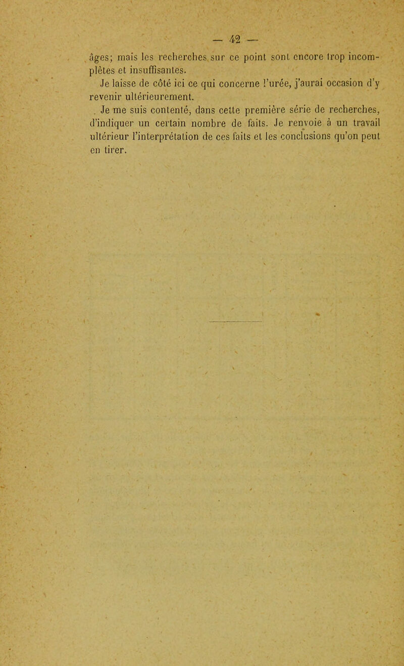 .âges; mais les recherches,sur ce point sont encore trop incom- plètes et insuffisantes. < Je laisse de côté ici ce qui concerne l’urée, j’aurai occasion d’y revenir ultérieurement. . Je me suis contenté, dans cette première série de recherches, d’indiquer un certain nombre de faits. Je renvoie à un travail ultérieur l’interprétation de ces faits et les conclusions qu’on peut en tirer.