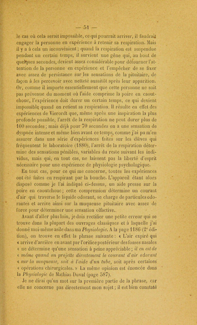 le cas où cela serait impossible, ce qui pourrait arriver, il faiuli-aU engager la personne en expérience à retenir sa respiration. Mais il y a à cela un inconvénient; quand la respiration est suspendue pendant un certain temps, il survient une gêne qui, au bout de quelques secondes, devient assez considérable pour détourner l’at- tention de la personne en expérience et l’empêcher de se fixer avec assez de persistance sur les sensations de la pituitaire, de façon à les percevoir avec netteté aussitôt après leur apparition. Or, comme il imporle essentiellement que celte personne ne soit pas prévenue du moment où l’aide comprime la poire en caout- chouc, l’expérience doit durer un certain temps, ce qui devient impossible quand on relient sa respiration. Il résulte en effet des expériences de Vierordt que, même après une inspiration la plus profonde possible, l’arrêt de la respiration ne peut durer plus de '100 secondes; mais déjà pour 70 secondes on a une sensation de dyspnée intense et même bien avant ce temps, comme j’ai pu m’en assurer dans une série d’expériences faites sur les élèves qui fréquentent le laboratoire (1880), l’arrêt de la respiration déter- mine des sensations pénibles, variables du reste suivant les indi- vidus, mais qui, en tout cas, ne laissent pas la liberté d’esprit nécessaire pour une expérience de physiologie psychologique. En tout cas, pour ce qui me concerne, toutes les expériences ont été faites en respirant par la bouche. L’appareil étant alors disposé comme je l’ai indiqué ci-dessus, un aide presse sur la poire en caoutchouc; celte compression détermine un courant d’air qui traverse le liquide odorant, se charge de particules odo- rantes et arrive ainsi sur la muqueuse pituitaire avec assez de force pour déterminer une sensation olfactive.. Avant d’aller plus loin, je dois rectifier une petite erreur qui se trouve dans la plupart des ouvrages classiques et à laquelle j’ai donné moi-même asile dans ma A la page 1186 (2® édi- tion), on trouve en effet la phrase suivante ; « L’air expiré qui « arrive d’arrière en avant par l’orifice postérieur des fosses nasales « ne détermine qu’une sensation à peine appréciable; il en est de (( meme quand on projette dircetement le courant d’air odorant d sur la muqueuse, soit à l’aide d’un tube, soit après certaines' « opérations chirurgicales. i> La même opinion est énoncée dans la Physiologie de Mathias Duval (page 587). Je ne dii'ai qu’un mot sur la première partie de la phrase, car elle ne concerne pas directement mon sujet ; il est bien constaté