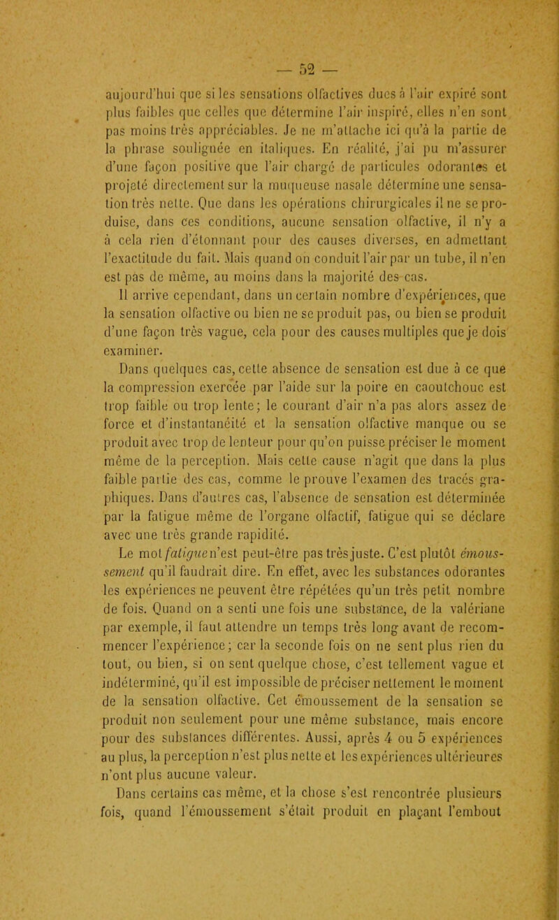 aujourd’hui que si les sensations olfactives ducs à l’air expiré sont plus faibles que celles que détermine l’air inspiré, elles n’en sont pas moins très appréciables. Je ne m’attache ici qu’à la partie de la phrase soulignée en itali(|ues. En réalité, j’al pu m’assurer d’une façon positive que l’air chai’gé de particules odorantes et projeté dii'ectcment sur la muqueuse nasale détermine une sensa- tion ti’ès nette. Que dans les opéiutions chirurgicales il ne se pro- duise, dans ces conditions, aucune sensation olfactive, il n’y a à cela rien d’étonnant pour des causes diverses, en admettant l’exactitude du fait. Mais quand on conduit l’air par un tube, il n’en est pas de même, au moins dans la majorité des cas. 11 arrive cependant, dans un certain nombre d’expériences, que la sensation olfactive ou bien ne se produit pas, ou bien se produit d’une façon très vague, cela pour des causes multiples que je dois examiner. Dans quelques cas, cette absence de sensation est due à ce que la compression exercée par l’aide sur la poire en caoutchouc est trop faible ou trop lente; le courant d’air n’a pas alors assez de force et d’instantanéité et la sensation olfactive manque ou se produit avec trop de lenteur pour qu’on puisse préciser le moment même de la perception. Mais cette cause n’agit que dans la plus faible partie des cas, comme le prouve l’examen des traces gra- phiques. Dans d’autres cas, l’absence de sensation est déterminée par la fatigue même de l’organe olfactif, fatigue qui se déclare avec une très grande rapidité. Le motn’est peut-être pas très juste. C’est plutôt émous- sement qu’il faudrait dire. En effet, avec les substances odorantes les expériences ne peuvent être répétées qu’un très petit nombre de fois. Quand on a senti une fois une substance, de la valériane par exemple, il faut attendre un temps très long avant de recom- mencer l’expérience; car la seconde fois on ne sent plus rien du tout, ou bien, si on sent quelque chose, c’est tellement vague et indéterminé, qu’il est impossible de préciser nettement le moment de la sensation olfactive. Cet émoussement de la sensation se produit non seulement pour une même substance, mais encore pour des substances diflcrentes. Aussi, après 4 ou 5 expériences au plus, la perception n’est plus nette et les expériences ultérieures n’ont plus aucune valeur. Dans certains cas même, et la chose s’est rencontrée plusieurs fois, quand rémoussement s’était produit en plaçant l’embout