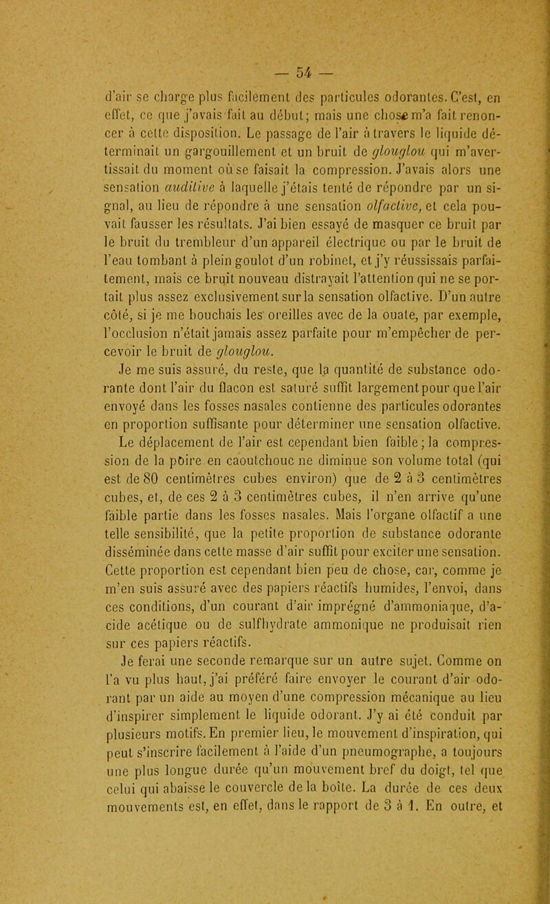 d’air se diarge plus facilement des particules odorantes. C’est, en effet, ce rpie j’avais fait au début; mais une chos^m’a fait renon- cer à celte disposition. Le passage de l’air à travers le li(iuide dé- terminait un gargouillement et un bruit de glouglou qui m’aver- tissait du moment où se faisait la compression. J’avais alors une sensation auditive à laquelle j’étais tenté de répondre par un si- gnal, au lieu de répondre à une sensation olfactive, et cela pou- vait fausser les résultats. J’ai bien essayé de masquer ce bruit par le bruit du trembleur d’un appareil électrique ou par le bruit de l’eau tombant à plein goulot d’un robinet, et j’y réussissais parfai- tement, mais ce bruit nouveau distrayait l’attention qui ne se por- tait plus assez exclusivement sur la sensation olfactive. D’un autre côté, si je me bouchais les’ oreilles avec de la ouate, par exemple, l’occlusion n’était jamais assez parfaite pour m’empêcher de per- cevoir le bruit de glouglou. Je me suis assuré, du reste, que la quantité de substance odo- rante dont l’air du flacon est saturé suffît largement pour que l’air envoyé dans les fosses nasales contienne des particules odorantes en proportion suffisante pour déterminer une sensation olfactive. Le déplacement de l’air est cependant bien faible; la compres- sion de la poire en caoutchouc ne diminue son volume total (qui est de 80 centimètres cubes environ) que de 2 à o centimètres cubes, et, de ces 2 à 3 centimètres cubes, il n’en arrive qu’une faible partie dans les fosses nasales. Mais l’organe olfactif a une telle sensibilité, que la petite proportion de substance odorante disséminée dans cette masse d’air suffît pour exciter une sensation. Cette proportion est cependant bien peu de chose, car, comme Je m’en suis assuré avec des papiers réactifs humides, l’envoi, dans ces conditions, d’un courant d’air imprégné d’ammoniaque, d’a- cide acétique ou de sulfbydrate ammonique ne produisait rien sur ces papiers réactifs. Je ferai une seconde remarque sur un autre sujet. Comme on l’a vu plus haut, j’ai préféré faire envoyer le courant d’air odo- rant par un aide au moyen d’une compression mécanique au lieu d’inspirer simplement le liquide odorant. J’y ai été conduit par plusieurs motifs. En premier lieu, le mouvement d’inspiration, qui peut s’inscrire facilement à l’aide d’un pneumograpbe, a toujours une plus longue durée qu’un mouvement bref du doigt, tel que celui qui abaisse le couvercle delà boîte. La durée de ces deux mouvements est, en effet, dans le rapport de 3 à 1. En outre, et