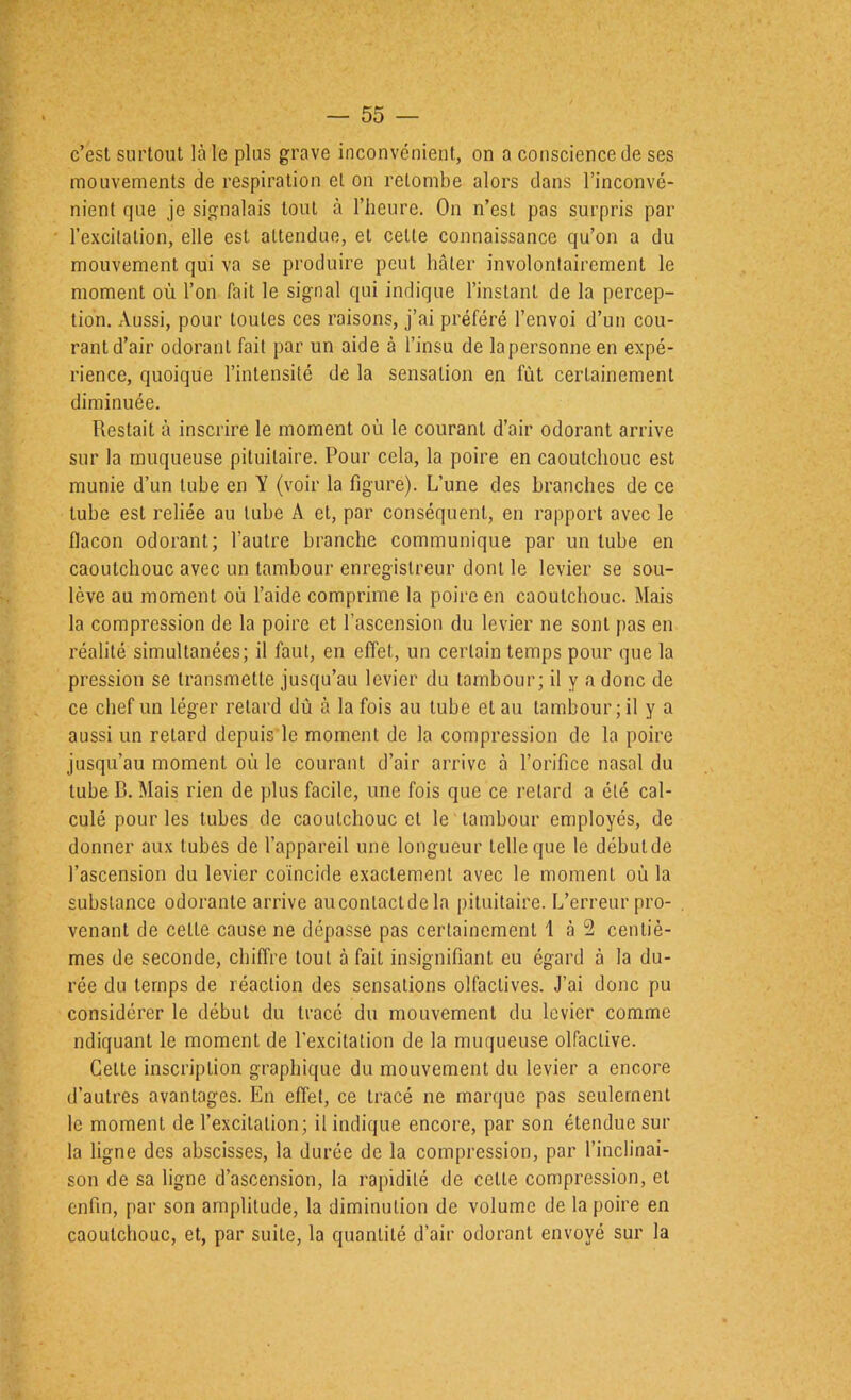 c’est surtout là le plus grave inconvénient, on a conscience de ses mouvements de respiration et on retombe alors dans l’inconvé- nient rpie je signalais tout à l’heure. On n’est pas surpris par l’excitation, elle est attendue, et cette connaissance qu’on a du mouvement qui va se produire peut hâter involontairement le moment où l’on fait le signal qui indique l’instant de la percep- tion, Aussi, pour toutes ces raisons, j’ai préféré l’envoi d’un cou- rant d’air odorant fait par un aide à l’insu de la personne en expé- rience, quoique l’intensité de la sensation en fût certainement diminuée. Restait à inscrire le moment où le courant d’air odorant arrive sur la muqueuse pituitaire. Pour cela, la poire en caoutchouc est munie d’un tube en Y (voir la figure). L’une des branches de ce tube est reliée au tube A et, par conséquent, en rapport avec le flacon odorant; l’autre branche communique par un tube en caoutchouc avec un tambour enregistreur dont le levier se sou- lève au moment où l’aide comprime la poire en caoutchouc. Mais la compression de la poire et l’ascension du levier ne sont pas en réalité simultanées; il faut, en effet, un certain temps pour que la pression se transmette jusqu’au levier du tambour; il y a donc de ce chef un léger retard dû à la fois au tube et au tambour; il y a aussi un retard depuis le moment de la compression de la poire jusqu’au moment où le courant d’air arrive à l’orifice nasal du tube B. Mais rien de plus facile, une fois que ce retard a été cal- culé pour les tubes de caoutchouc et le tambour employés, de donner aux tubes de l’appareil une longueur telle que le débutde l’ascension du levier coïncide exactement avec le moment où la substance odorante arrive auconlactde la pituitaire. L’erreur pro- venant de cette cause ne dépasse pas certainement 1 à 2 centiè- mes de seconde, chiffre tout à fait insignifiant eu égard à la du- rée du temps de réaction des sensations olfactives. J’ai donc pu considérer le début du tracé du mouvement du levier comme ndiquant le moment de l’excitation de la muqueuse olfactive. Cette inscription graphique du mouvement du levier a encore d’autres avantages. En effet, ce tracé ne marque pas seulement le moment de l’excitation; il indique encore, par son étendue sur la ligne des abscisses, la durée de la compression, par l’inclinai- son de sa ligne d’ascension, la rapidité de cette compression, et enfin, par son amplitude, la diminution de volume de la poire en caoutchouc, et, par suite, la quantité d’air odorant envoyé sur la