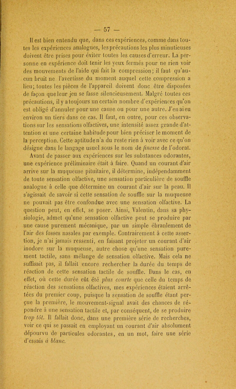 Il est bien entendu que, dans ces expériences, comme dans tou- tes les expériences analogues, les précautions les plus minutieuses doivent être prises pour éviter toutes les causes d’erreur. La per- sonne en expérience doit tenir les yeux fermés pour ne rien voir des mouvements de l’aide qui fait la compression; il faut qu’au- cun bruit ne l’avertisse du moment auquel cette compression a lieu; toutes les pièces de l’appareil doivent donc être disposées de façon que leur jeu se fasse silencieusement. Malgré toutes ces précautions, il y a toujours un certain nombre d’expériences qu’on est obligé d’annuler pour une cause ou pour une autre. J’en ai eu environ un tiers dans ce cas. Il faut, en outre, pour ces observa- tions sur les sensations olfactives, une intensité assez grande d’at- tention et une certaine habitude pour bien préciser le moment de la perception. Cette aptitude n’a du reste rien à voir avec ce qu’on désigne dans le langage usuel sous le nom de finesse de l’odorat. Avant de passer aux expériences sur les substances odorantes, une expérience préliminaire était à faire. Quand un courant d’air arrive sur la muqueuse pituitaire, il détermine, indépendamment de toute sensation olfactive, une sensation particulière de souffle analogue à celle que détermine un courant d’air sur la peau. 11 s’agissait de savoir si cette sensation de souffle sur la muqueuse ne pouvait pas être confondue avec une sensation olfactive. La question peut, en effet, se poser. Ainsi, Valentin, dans sa phy- siologie, admet qu’une sensation olfactive peut se produire par une cause purement mécanique, par un simple ébranlement de l’air des fosses nasales par exemple. Contrairement à cette asser- tion, je n’ai jamais ressenti, en faisant projeter un courant d’air inodore sur la muqueuse, autre chose qu’une sensation pure- ment tactile, sans mélange de sensation olfactive. Mais cela ne suffisait pas, il fallait encore rechercher la durée du temps de réaction de cette sensation tactile de souffle. Dans le cas, en effet, où cette durée eût été phis courte que celle du temps de réaction des sensations olfactives, mes expériences étaient arrê- tées du premier coup, puisque la sensation de souffle étant per- çue la première, le mouvement-signal avait des chances de ré- pondre à une sensation tactile et, par conséquent, de se produire trop tôt. Il fallait donc, dans une première série de recherches, voir ce qui se passait en employant un courant d’air absolument dépourvu de particules odorantes, en un mot, faire une série d’essais à blanc.