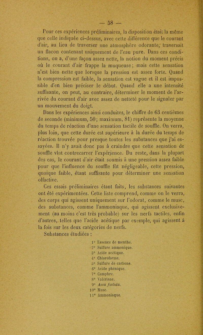 Pour ces expériences préliminaires, la disposition était la même que celle indiquée ci-dessus, avec celte dilïéreiice que le courant d’air, au lieu de traverser une atmosphère odorante, traversait un flacon contenant uniquement de l’eau pure. Dans ces condi- tions, on a, d’une façon assez nette, la notion du moment précis où le courant d’air frappe la muqueuse; mais cette sensation n’est bien nette que lorsque la pression est assez forte. Quand la compression est faible, la sensation est vague et il est impos- sible d’en bien préciser le début. Quand elle a une intensité suffisante, on peut, au contraire, déterminer le moment de l’ar- rivée du courant d’air avec assez de netteté pour le signaler par un mouvement du doigt. Dans les expériences ainsi conduites, le chiffre de 63 centièmes de seconde (minimum, 50; maximum, 81) représente la moyenne du temps de réaction d’une sensation tactile de souffle. On verra, plus loin, que cette durée est supérieure à la durée du temps de réaction trouvée pour presque toutes les substances que j’ai es- sayées. Il n’y avait donc pas à craindre que cette sensation de souffle vînt contrecarrer l’expérience. Du reste, dans la plupart des cas, le courant d’air était soumis à une pression assez faible pour que l’influence du souffle fût négligeable, cette pression, quoique faible, étant suffisante pour déterm.iner une sensation olfactive. Ces essais préliminaires étant faits, les substances suivantes ont été expérimentées. Cette liste comprend, comnie on le verra, des corps qui agissent uniquement sur l’odorat, comme le musc, des substances, comme l’ammoniaque, qui agissent exclusive- ment (au moins c’est très probable) sur les nerfs tactiles, enfin d’autres,, telles que l’acide acétique par exemple, qui agissent à la fois sur les deux catégories de nerfs. Substances étudiées : 1® Essence de menthe. 2“ Sulfure ammonique. 3® Acide acétique. 4® Chloroforme. 5® Sulfure de carbone. G® Acide phénique. 7® Camphre. S® Valériane. 9® Assa fœlida. 10® Musc. 11® Ammoniaque.