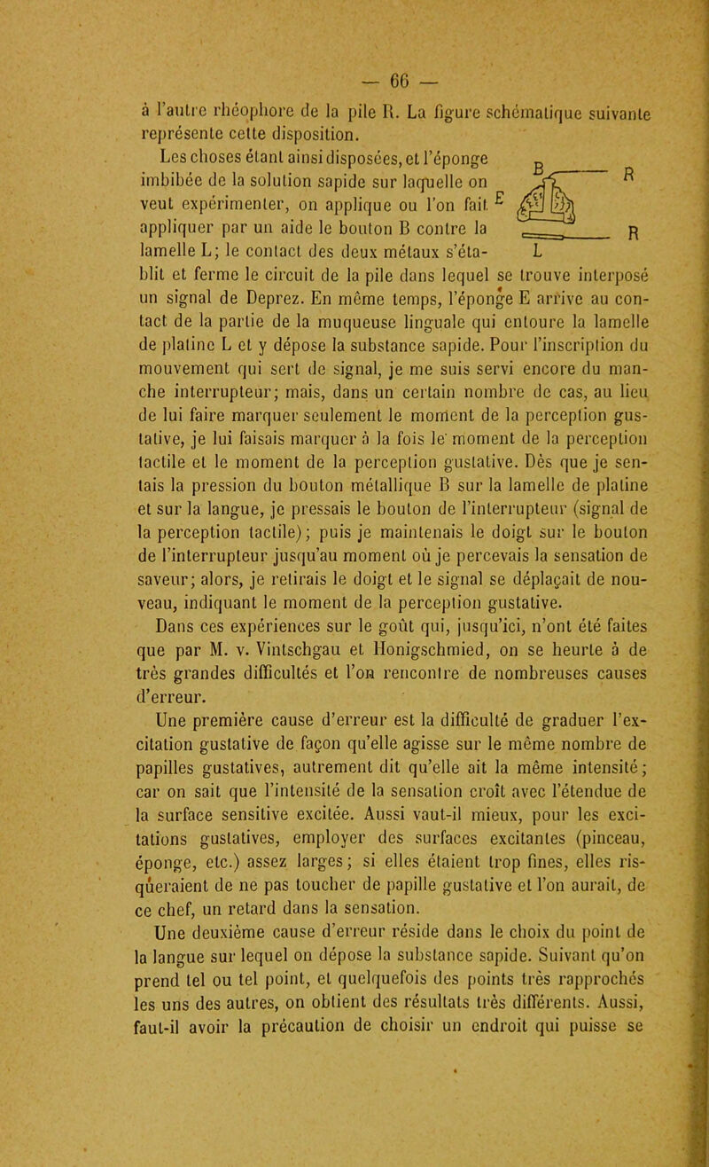 à l’autie rhéopliore de la pile U. La figure schématique suivante représente cette disposition. Les choses étant ainsi disposées, et l’éponge imbibée de la solution sapide sur larfuelle on veut expérimenter, on applique ou l’on fait ^ appliquer par un aide le bouton B contre la lamelle L; le contact des deux métaux s’éta- L blit et ferme le circuit de la pile dans lequel se trouve interposé un signal de Deprez. En môme temps, l’éponge E arrive au con- tact de la partie de la muqueuse linguale qui entoure la lamelle de platine L et y dépose la substance sapide. Pour l’inscription du mouvement qui sert de signal, je me suis servi encore du man- che interrupteur; mais, dans un certain nombre de cas, au lieu de lui faire marquer seulement le moment de la perception gus- tative, je lui faisais marquer à la fois le' moment de la perception tactile et le moment de la perception gustative. Dès que je sen- tais la pression du bouton métallique B sur la lamelle de platine et sur la langue, je pressais le bouton de l’interrupteur (signal de la perception tactile); puis je maintenais le doigt sur le bouton de l’interrupteur jusqu’au moment où je percevais la sensation de saveur; alors, je retirais le doigt et le signal se déplaçait de nou- veau, indiquant le moment de la perception gustative. Dans ces expériences sur le goût qui, jusqu’ici, n’ont été faites que par M. v. Vintschgau et Honigschmied, on se heurte à de très grandes difficultés et l’on rencontre de nombreuses causes d’erreur. Une première cause d’erreur est la difficulté de graduer l’e.x- citation gustative de façon qu’elle agisse sur le même nombre de papilles gustatives, autrement dit qu’elle ait la même intensité; car on sait que l’intensité de la sensation croît avec l’étendue de la surface sensitive excitée. Aussi vaut-il mieux, pour les exci- tations gustatives, employer des surfaces excitantes (pinceau, éponge, etc.) assez larges ; si elles étaient trop fines, elles ris- queraient de ne pas toucher de papille gustative et l’on aurait, de ce chef, un retard dans la sensation. Une deuxième cause d’erreur réside dans le choix du point de la langue sur lequel on dépose la substance sapide. Suivant qu’on prend tel ou tel point, et quelquefois des points très rapprochés les uns des autres, on obtient des résultats très différents. Aussi, faut-il avoir la précaution de choisir un endroit qui puisse se