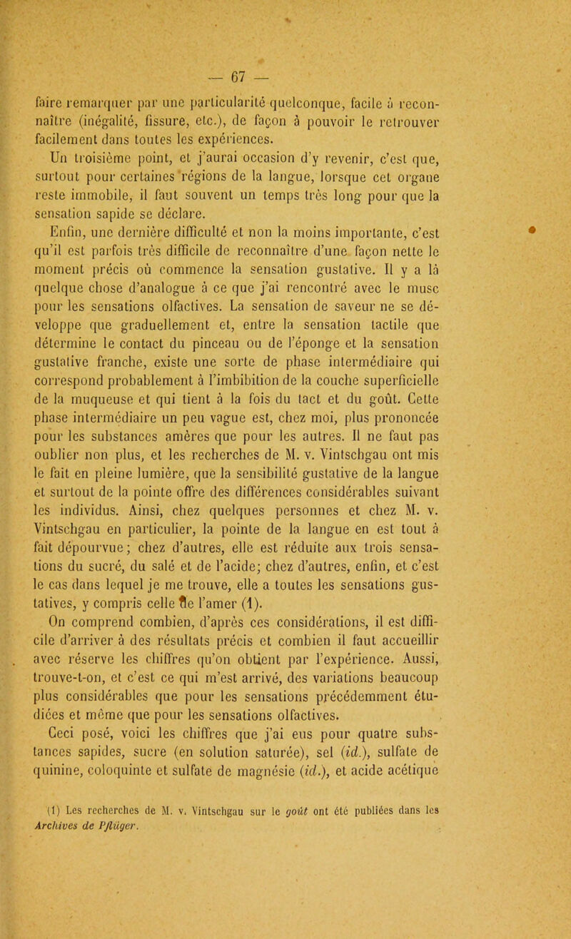 faire remaniuer par une particularité quelconque, facile à recon- naître (inégalité, fissure, etc.), de façon à pouvoir le retrouver facilement dans toutes les expéi’iences. Un tioisième point, et j’aurai occasion d’y revenir, c’est que, surtout pour certaines'régions de la langue, lorsque cet organe reste immobile, il faut souvent un temps très long pour que la sensation sapide se déclare. Enfin, une dernière difficulté et non la moins importante, c’est qu’il est parfois très difficile de reconnaître d’une façon nette le moment précis où commence la sensation gustative. Il y a là quelque chose d’analogue à ce que j’ai rencontré avec le musc pour les sensations olfactives. La sensation de saveur ne se dé- veloppe que graduellement et, entre la sensation tactile que détermine le contact du pinceau ou de l’éponge et la sensation gustative franche, existe une sorte de phase intermédiaire qui correspond probablement à l’imbibition de la couche superficielle de la muqueuse et qui tient à la fois du tact et du goût. Cette phase intermédiaire un peu vague est, chez moi, plus prononcée pour les substances amères que pour les autres. 11 ne faut pas oublier non plus, et les recherches de M. v. Vintschgau ont mis le fait en pleine lumière, que la sensibilité gustative de la langue et surtout de la pointe offre des différences considérables suivant les individus. Ainsi, chez quelques personnes et chez M. v. Vintschgau en particulier, la pointe de la langue en est tout à fait dépourvue; chez d’autres, elle est réduite aux trois sensa- tions du sucré, du salé et de l’acide; chez d’autres, enfin, et c’est le cas dans lequel je me trouve, elle a toutes les sensations gus- tatives, y compris celle fie l’amer (1). On comprend combien, d’après ces considérations, il est diffi- cile d’arriver à des résultats précis et combien il faut accueillir avec réserve les chiffres qu’on obtient par l’expérience. Aussi, trouve-t-on, et c’est ce qui m’est arrivé, des variations beaucoup plus considérables que pour les sensations précédemment étu- diées et même que pour les sensations olfactives. Ceci posé, voici les chiffres que j’ai eus pour quatre subs- tances sapides, sucre (en solution saturée), sel (id.), sulfate de quinine, coloquinte et sulfate de magnésie (id.), et acide acétique (1) Le.s recherches de M. v, Vintschgau sur le goût ont été publiées dans les Archives de PJlüger.