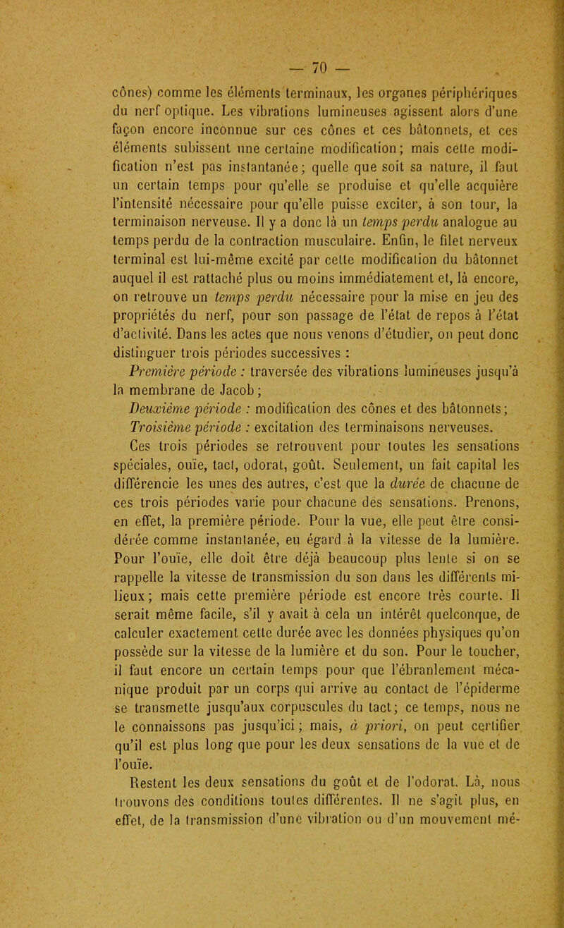 cônes) comme les éléments terminaux, les organes périphériques du nerf optique. Les vibrations lumineuses agissent alors d’une façon encore inconnue sur ces cônes et ces bâtonnets, et ces éléments subissent une certaine modification; mais cette modi- fication n’est pas instantanée; quelle que soit sa nature, il faut un certain temps pour qu’elle se produise et qu’elle acquière l’intensité nécessaire pour qu’elle puisse exciter, à son tour, la terminaison nerveuse. Il y a donc là un temps jjerdu analogue au temps perdu de la contraction musculaire. Enfin, le filet nerveux terminal est lui-même excité par cette modification du bâtonnet auquel il est rattaché plus ou moins immédiatement et, là encore, on retrouve un temps p>srdu nécessaire pour la mise en jeu des propriétés du nerf, pour son passage de l’état de repos à l’étal d’activité. Dans les actes que nous venons d’étudier, on peut donc distinguer trois périodes successives : Première période : traversée des vibrations lumineuses jusqu’à la membrane de Jacob ; Deuxième période : modification des cônes et des bâtonnets; Troisième période : excitation des terminaisons nerveuses. Ces trois périodes se retrouvent pour toutes les sensations spéciales, ouïe, tact, odorat, goût. Seulement, un fait capital les différencie les unes des autres, c’est que la durée de chacune de ces trois périodes varie pour chacune des sensations. Prenons, en effet, la première période. Pour la vue, elle peut être consi- déiée comme instantanée, eu égard à la vitesse de la lumière. Pour l’ouïe, elle doit être déjà beaucoup plus lente si on se rappelle la vitesse de transmission du son dans les différents mi- lieux ; mais cette première période est encore très courte. Il serait même facile, s’il y avait à cela un intérêt quelconque, de calculer exactement celle durée avec les données physiques qu’on possède sur la vitesse de la lumière et du son. Pour le toucher, il faut encore un certain temps pour que l’ébranlement méca- nique produit par un corps qui arrive au contact de l’épiderme se transmette jusqu’aux corpuscules du tact; ce temps, nous ne le connaissons pas jusqu’ici ; mais, à priori, on peut certifier qu’il est plus long que pour les deux sensations de la vue et de l’ouïe. Restent les deux sensations du goût et de Todoral. Là, nous trouvons des conditions toutes différentes. Il ne s’agit plus, en effet, de la transmission d’une vibration ou d’un mouvement mé-