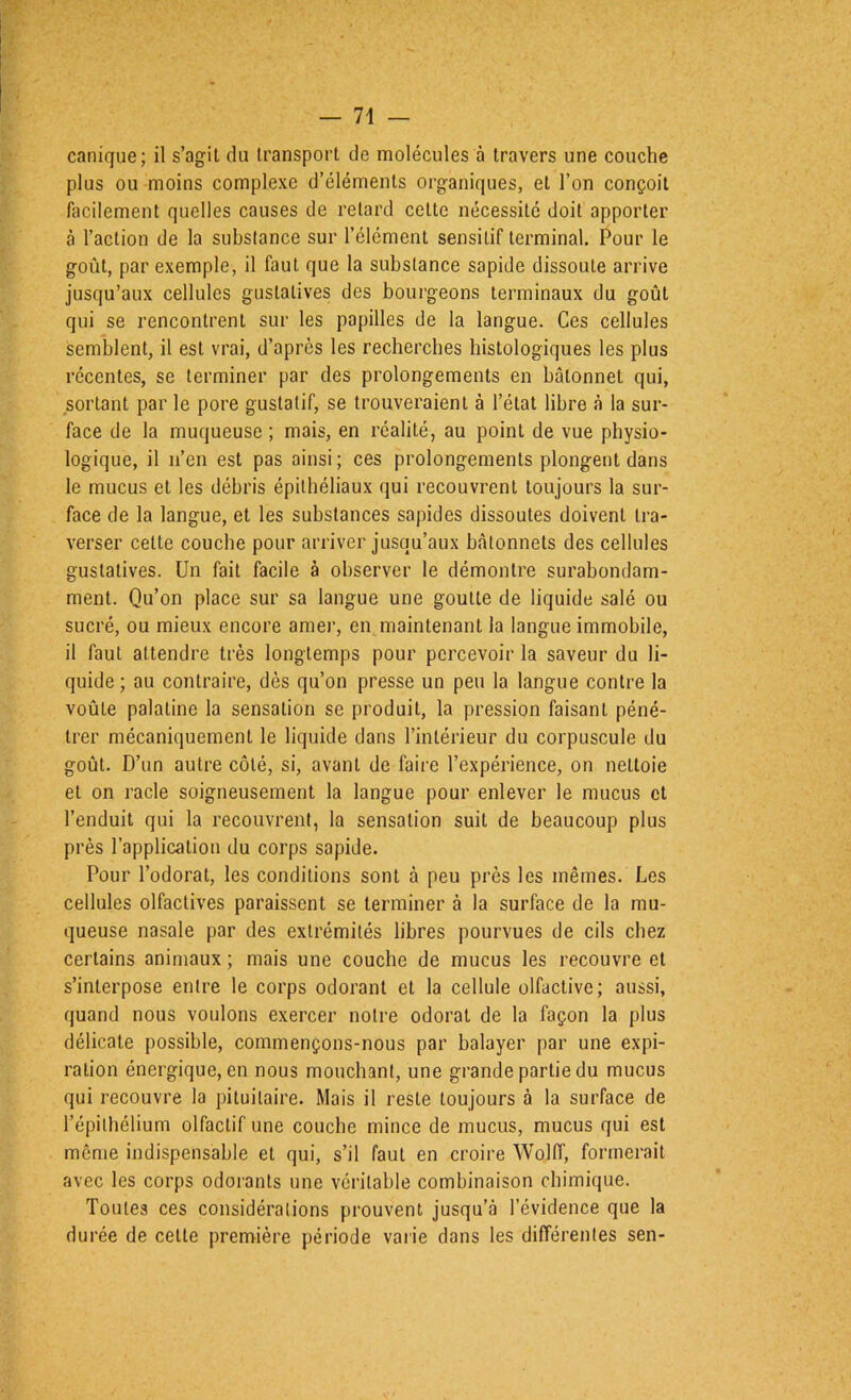 canique; il s’agit du transport de molécules à travers une couche plus ou moins complexe d’éléments organiques, et l’on conçoit facilement quelles causes de retard cette nécessité doit apporter à l’action de la substance sur l’élément sensitif terminal. Pour le goût, par exemple, il faut que la substance sapide dissoute arrive jusqu’aux cellules gustatives des bourgeons terminaux du goût qui se rencontrent sur les papilles de la langue. Ces cellules semblent, il est vrai, d’après les recherches histologiques les plus récentes, se terminer par des prolongements en bâtonnet qui, sortant par le pore gustatif, se trouveraient à l’état libre à la sur- face de la muqueuse ; mais, en réalité, au point de vue physio- logique, il n’en est pas ainsi ; ces prolongements plongent dans le mucus et les débris épithéliaux qui recouvrent toujours la sur- face de la langue, et les substances sapides dissoutes doivent tra- verser cette couche pour arriver jusqu’aux bâtonnets des cellules gustatives. Un fait facile à observer le démontre surabondam- ment. Qu’on place sur sa langue une goutte de liquide salé ou sucré, ou mieux encore amer, en maintenant la langue immobile, il faut attendre très longtemps pour percevoir la saveur du li- quide ; au contraire, dès qu’on presse un peu la langue contre la voûte palatine la sensation se produit, la pression faisant péné- trer mécaniquement le liquide dans l’intérieur du corpuscule du goût. D’un autre côté, si, avant de faire l’expérience, on nettoie et on racle soigneusement la langue pour enlever le mucus et l’enduit qui la recouvrent, la sensation suit de beaucoup plus près l’application du corps sapide. Pour l’odorat, les conditions sont à peu près les mêmes. Les cellules olfactives paraissent se terminer à la surface de la mu- queuse nasale par des extrémités libres pourvues de cils chez certains animaux ; mais une couche de mucus les recouvre et s’interpose entre le corps odorant et la cellule olfactive; aussi, quand nous voulons exercer notre odorat de la façon la plus délicate possible, commençons-nous par balayer par une expi- ration énergique, en nous mouchant, une grande partie du mucus qui recouvre la pituitaire. Mais il reste toujours à la surface de l’épithélium olfactif une couche mince de mucus, mucus qui est même indispensable et qui, s’il faut en croire Wolff, formerait avec les corps odorants une véritable combinaison chimique. Toutes ces considérations prouvent jusqu’à l’évidence que la durée de celte première période vaiie dans les différentes sen-