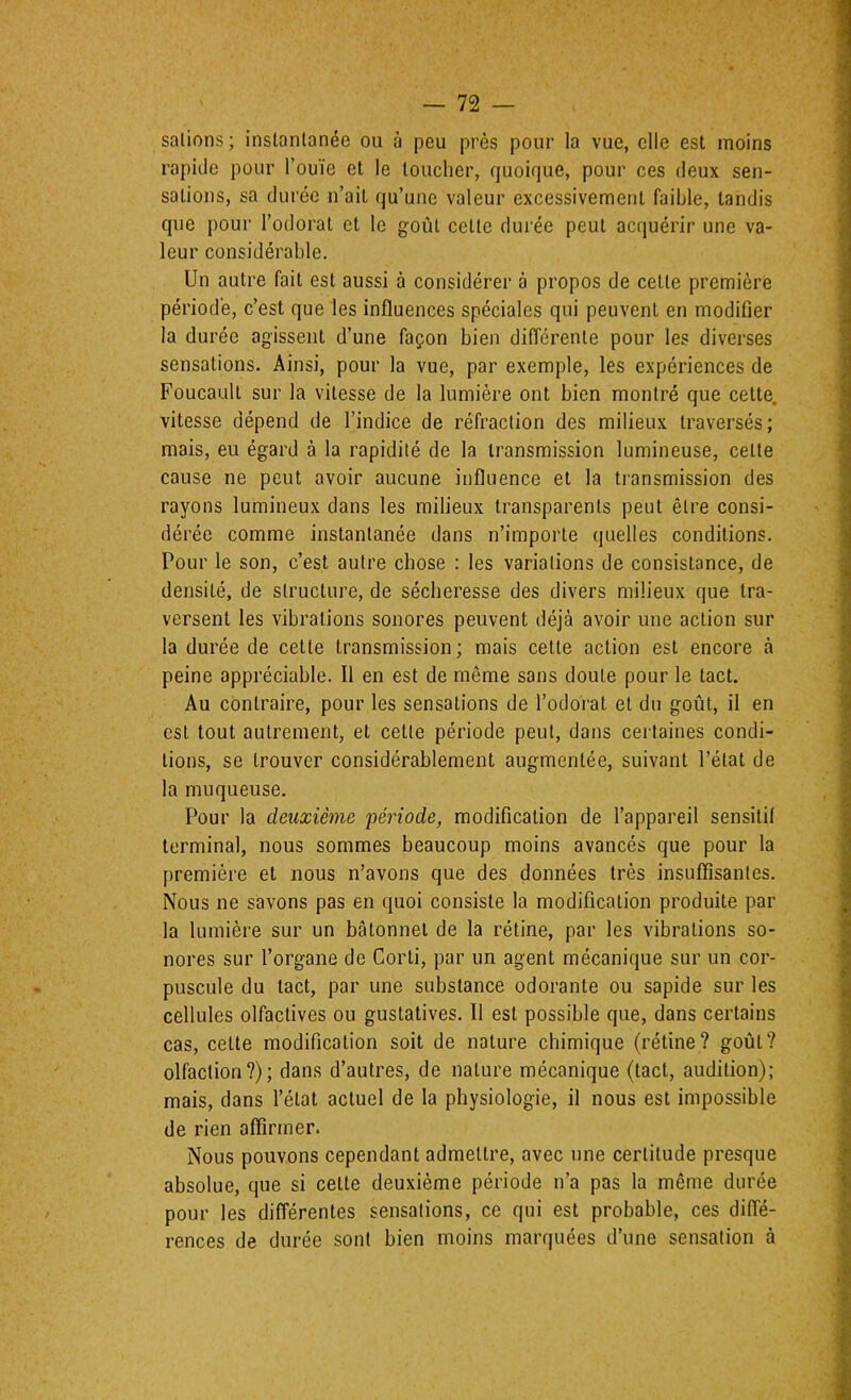 salions ; instantanée ou à peu près pour la vue, elle est moins rapide pour l’ouïe et le loucher, quoique, pour ces deux sen- sations, sa durée n’ait qu’une valeur excessivement faible, tandis que pour l’odorat et le goût celle durée peut acquérir une va- leur considérable. Un autre fait est aussi à considérer à propos de celte première période, c’est que les influences spéciales qui peuvent en modifier la durée agissent d’une façon bien différente pour les diverses sensations. Ainsi, pour la vue, par exemple, les expériences de Foucault sur la vitesse de la lumière ont bien montré que celle, vitesse dépend de l’indice de réfraction des milieux traversés; mais, eu égard à la rapidité de la transmission lumineuse, celle cause ne peut avoir aucune influence et la transmission des rayons lumineux dans les milieux transparents peut être consi- dérée comme instantanée dans n’importe quelles conditions. Pour le son, c’est autre chose : les variations de consistance, de densité, de structure, de sécheresse des divers milieux que tra- versent les vibrations sonores peuvent déjà avoir une action sur la durée de cette transmission ; mais cette action est encore à peine appréciable. Il en est de même sans doute pour le tact. Au contraire, pour les sensations de l’odorat et du goût, il en est tout autrement, et cette période peut, dans certaines condi- tions, se trouver considérablement augmentée, suivant l’état de la muqueuse. Pour la deuxième période, modification de l’appareil sensitif terminal, nous sommes beaucoup moins avancés que pour la première et nous n’avons que des données très insuflîsanles. Nous ne savons pas en quoi consiste la modification produite par la lumière sur un bâtonnet de la rétine, par les vibrations so- nores sur l’organe de Corli, par un agent mécanique sur un cor- puscule du tact, par une substance odorante ou sapide sur les cellules olfactives ou gustatives. Il est possible que, dans certains cas, celte modification soit de nature chimique {rétine? goût? olfaction?); dans d’autres, de nature mécanique (tact, audition); mais, dans l’état actuel de la physiologie, il nous est impossible de rien affirmer. Nous pouvons cependant admettre, avec une certitude presque absolue, que si celte deuxième période n’a pas la même durée pour les différentes sensations, ce qui est probable, ces diffé- rences de durée sont bien moins marquées d’une sensation à