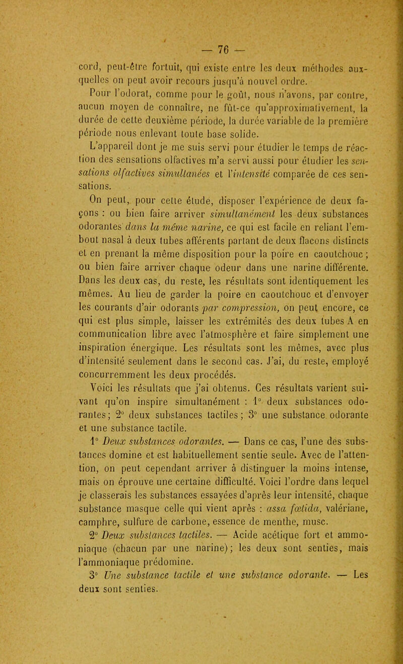 coi’(J, peut-6lrc fortuit, qui existe entre les deux méthodes aux- (juelles on peut avoir recours jusqu’à nouvel ordre. Pour l’odorat, comme pour le goût, nous n’avons, par contre, aucun moyen de connaître, ne fût-ce qu’approximalivement, la durée de cette deuxième période, la durée vai'iable de la première période nous enlevant toute base solide. L’appareil dont je me suis servi pour étudier le temps de réac- tion des sensations olfactives m’a servi aussi pour étudier les sen- salions olfactives simultanées et Xintensité comparée de ces sen- sations. On peut, pour celle élude, disposer l’expérience de deux fa- çons : ou bien faire arriver simultanément les deux substances odorantes dans la même narine, ce qui est facile en reliant l’em- bout nasal à deux tubes afférents parlant de deux flacons distincts et en prenant la même disposition pour la poire en caoutchouc ; ou bien faire arriver chaque odeur dans une narine différente. Dans les deux cas, du reste, les résultats sont identiquement les mêmes. Au lieu de garder la poire en caoutchouc et d’envoyer les courants d’air odorants jjar compression, on peut encore, ce qui est plus simple, laisser les extrémités des deux tubes A en communication libre avec l’atmosphère et faire simplement une inspiration énergique. Les résultats sont les mêmes, avec plus d’intensité seulement dans le second cas. J’ai, du reste, employé concurremment les deux procédés. Voici les résultats que j’ai obtenus. Ces résultats varient sui- vant qu’on inspire simultanément : 1° deux substances odo- rantes; 2 deux substances tactiles; 3“ une substance odorante et une substance tactile. 1“ Deux substances, odorantes. — Dans ce cas, l’une des subs- tances domine et est habituellement sentie seule. Avec de l’atten- tion, on peut cependant arriver à distinguer la moins intense, mais on éprouve une certaine difficulté. Voici l’ordre dans lequel je classerais les substances essayées d’après leur intensité, chaque substance masque celle qui vient après : assa fœtida, valériane, camphre, sulfure de carbone, essence de menthe, musc. 2“ Deux substances tactiles. — Acide acétique fort et ammo- niaque (chacun par une narine); les deux sont senties, mais l’ammoniaque prédomine. 3“ Une substance tactile et une substance odorante. — Les deux sont senties.