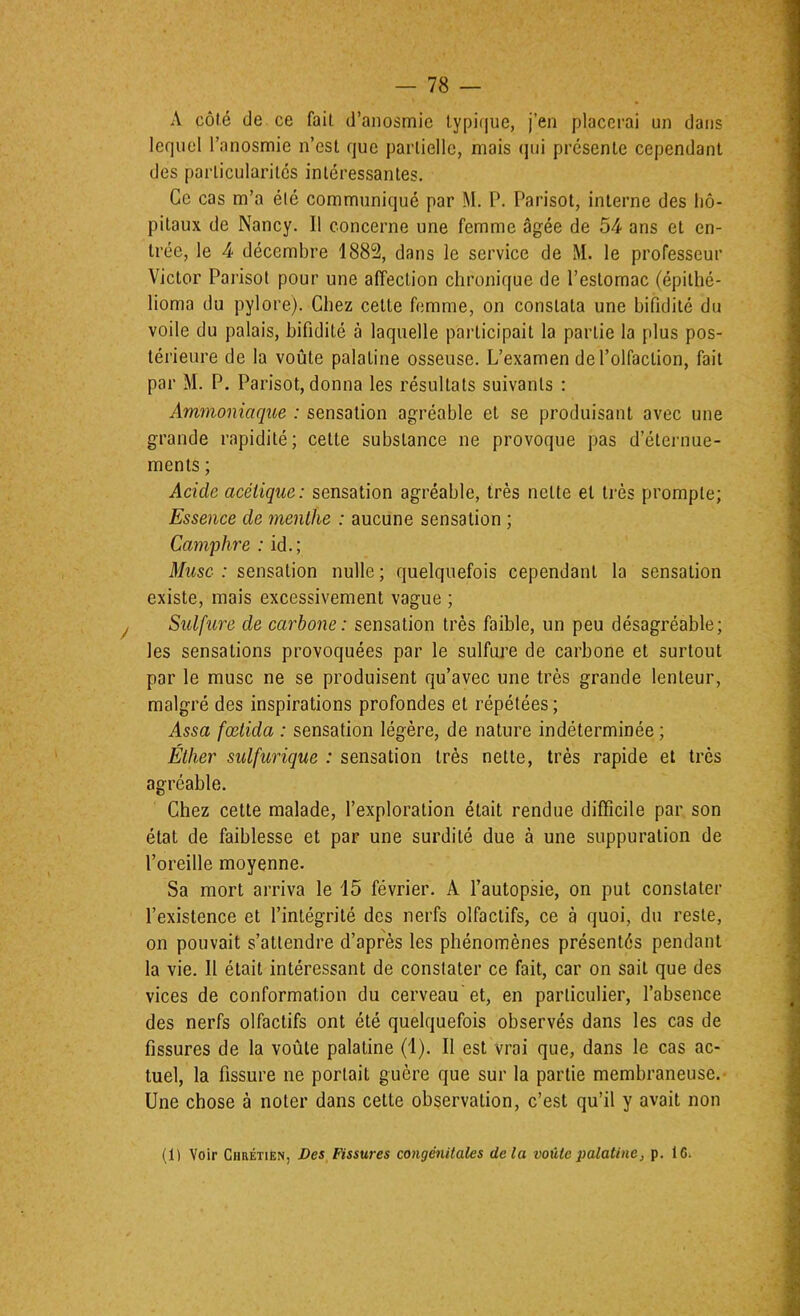 A côté de ce fait d’anosmie typique, j’en placerai un dans lequel l’anosmie n’est que partielle, mais (]iii présente cependant des particularités intéressantes. Ce cas m’a été communiqué par M. P. Parisot, interne des hô- pitaux de Nancy. Il concerne une femme âgée de 54 ans et en- trée, le 4 décembre 1882, dans le service de M. le professeur Victor Parisot pour une affection chronique de l’estomac (épithé- lioma du pylore). Chez cette femme, on constata une bifidité du voile du palais, bifidité à laquelle participait la partie la plus pos- térieure de la voûte palatine osseuse. L’examen de l’olfaction, fait par M. P. Parisot, donna les résultats suivants : Ammoniaque : sensation agréable et se produisant avec une grande rapidité; cette substance ne provoque pas d’éternue- ments ; Acide acétique: sensation agréable, très nette et très prompte; Essence de menthe : aucune sensation ; Camphre ; id.; Musc : sensation nulle ; quelquefois cependant la sensation existe, mais excessivement vague ; Sulfure de carbone: sensation très faible, un peu désagréable; les sensations provoquées par le sulfure de carbone et surtout par le musc ne se produisent qu’avec une très grande lenteur, malgré des inspirations profondes et répétées ; Assa fœtida : sensation légère, de nature indéterminée ; Éther sulfurique : sensation très nette, très rapide et très agréable. Chez cette malade, l’exploration était rendue difficile par son état de faiblesse et par une surdité due à une suppuration de l’oreille moyenne. Sa mort arriva le i5 février. A l’autopsie, on put constater l’existence et l’intégrité des nerfs olfactifs, ce à quoi, du reste, on pouvait s’attendre d’après les phénomènes présentés pendant la vie. Il était intéressant de constater ce fait, car on sait que des vices de conformation du cerveau et, en particulier, l’absence des nerfs olfactifs ont été quelquefois observés dans les cas de fissures de la voûte palatine (i). Il est vrai que, dans le cas ac- tuel, la fissure ne portait guère que sur la partie membraneuse.' Une chose à noter dans cette observation, c’est qu’il y avait non (1) Voir Chrétièn, Des Fissures congénitales delà voûte palatine, p. 16.