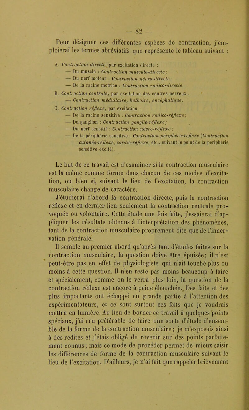 Pour désigner ces différentes especes de contraction, j’em- ploierai les termes abréviatifs que représente le tableau suivant : A. Conlmclion directe, par excitation directe : — Du muscle : Contraction musculo-directe; — Du nerf moteur ; Contraction névro-directe; — De la racine motrice : Contraction radico-direclc. B. Contraction centrale, par excitation des centres nerveux : — Contractmi médullaire, bulbaire, encéphalique. G. Contraction réflexe, par excitation : — De la racine sensitive : Contraction radico-réflexe; — Du ganglion : Contraction ganglio-réflexe; — Du nerf sensitif : Contraction névro-réflexe ; — De la périphérie sensitive : Contraction périphéro-réflexe [Contraction cutanéo-ré/lexe, cardio-réflexe, etc., suivant le point de la périphérie sensitive excité). Le but de ce travail est d’examiner si la contraction musculaire est la même comme forme dans chacun de ces modes d’excita- tion, ou bien si, suivant le lieu de l’excitation, la contraction musculaire change de caractère. J’étudierai d’abord la contraction directe, puis la contraction réflexe et en dernier lieu seulement la contraction centrale pro- voquée ou volontaire. Cette étude une fois faite, j’essaierai d’ap- pliquer les résultats obtenus à l’interprétation des phénomènes, tant de la contraction musculaire proprement dite que de l’inner- vation générale. Il semble au premier abord qu’après tant d’études faites sur la contraction musculaire, la question doive être épuisée; il n’est peut-être pas en effet de physiologiste qui n’ait touché plus ou moins à celte question. Il n’en reste pas moins beaucoup à faire et spécialement, comme on le verra plus loin, la question de la contraction réflexe est encore à peine ébauchée.. Des faits et des plus importants ont échappé en grande partie à l’attention des expérimentateurs, et ce sont surtout ces faits que je voudrais mettre en lumière. Au lieu de borner ce travail à quelques points spéciaux, j’ai cru préférable de faire une sorte d’étude d’ensem- ble de la forme de la contraction musculaire; je m’exposais ainsi à des redites et j’étais obligé de revenir sur des points parfaite- ment connus; mais ce mode de procéder permet de mieux saisir les différences de forme de la contraction musculaire suivant le lieu de l’excitation. D’ailleurs, je n’ai fait que rappeler brièvement