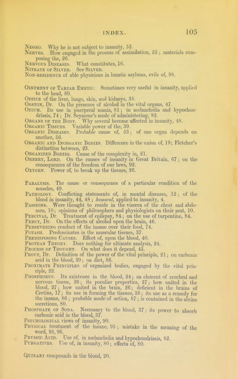 Neguo. Why he is not subject to insanity, 52. Nerves. How engaged in the process of assimilation, 23 ; materials com- posing the, 26. Nebvous Diseases. What constitutes, IG. Nitrate of Silver. See Silver. Non-residence of able physicians in lunatic asylums, evils of, 98. Ointment of Tartar Emetic. Sometimes very useful in insanity, a])plicd to the head, 80. Office of the liver, lungs, skin, and kidneys, 38. Ogston, Dr. On the presence of cilcohol in the vital organs, 47. Opium. Its use in puerpertd mania, 81; in melancholia and hypochon- driasis, 74 ; Dr. Seymour's mode of administering, 82. Organs op the Body. Why several become affected in insanity, 48. Organic Tissues. Variable power of the, 39. Organic Diseases. Probable cause of, 53 ; of one organ depends on another, 56. Organic and Inorganic Bodies. Difference in the union of, 19; Fletcher's distinction between, 23. Organized Bodies. Cause of the complexit;^ in, 21. Orrery, Lord. On the causes of insanity in Great Britain, 67; on the consequences of the freedom of our laws, 92. Oxygen. Power of, to break up the tissues, 26. Paralysis. The cause or consequence of a particular condition of the muscles, 49. Pathology. Conflicting statements of, in mental diseases, 12; of the blood in insanity, 44, 48 ; Immoral, applied to insanity, 4. Passions. Were thought to reside in the viscera of the chest and abdo- men, 10; opinions of philosophers and physiologists on their seat, 10. Percival, Dr. Treatment of epilepsy, 84; on the use of turpentine, 84. Percy, Dr. On the effects of alcohol upon the brain, 46. Persevering conduct of the insane over their food, 74. Potash. Predominates in the muscular tissues, 37. Predisposing Causes. Effect of, upon the blood, 40. Protean Theory. Does nothing for ultimate analysis, 24. Process of Thought. On what does it depend, 45. Prout, Dr. Deiinition of tlie power of the vital principle, 21; on carbonic acid in the blood, 39 ; on diet, 86. Proximate Principles of organized bodies, engaged by the vital prin- ciple, 22. Phosphorus. Its existence in the blood, 24 ; an element of cerebral and nervous tissue, 26; its peculiar properties, 27; how united in the blood, 27; how united in the brain, 26; deficient in the brains of Cretins, 17; its use in forming the tissues, 36; its use as a remedy for the insane, 86 ; probable mode of action, 87; is contained in the alvine secretions, 80. Phosphate op Soda. Necessary to the blood, 37; its power to absorb carbonic acid in the blood, 37. Psychological views of insanity, 90. Physical treatment of the insane, 95 ; mistake in the meaninG- of the word, 95,96. ^ Prussic Acid. Use of, in melancholia and hypochondriasis, 82. Purgatives. Use of, in insanity, 80; effects of, 80. Quinary compounds in the blood, 20.