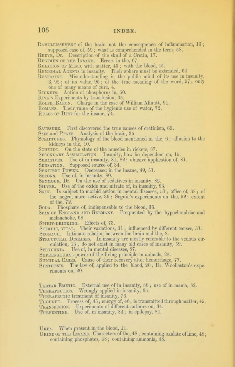 Ramollissement of tlic brain not the consequence of inflammation, 13; supposed case of, 59; what is comprehended in the term, 58. Reeve, Dr. Description of the skull of a Cretm, 17. Regimen oe the Insane. Errors in the, 07. Relation of Mind, with matter, 45 ; with the blood, 45. Remedial Agents in insanity. Their sphere must be extended, 64. Restraint. Misunderstanding in the public mind of its use in insanity, 3, 92 ; of its value, 9G; of the true meaning of the word, 97; only one of many means of cure, 4. Rickets. Action of phospliorus in, 50. Riva's Experiments by transfusion, 35. RoLFE, Baron. Charge in the case of William AUnutt, 91. Romans. Theii- value of the hygienic use of water, 72. Rules oe Diet for the insane, 74. Saussijre. First discovered the true causes of cretinism, 69. Sass and Peafp. Analysis of the brain, 35. Scriptures. Physiology of the blood mentioned in the, 6 ; allusion to the kidneys in the, 10. Schmidt. On the state of the muscles in rickets, 87. Secondary Assimilation. Insanity, how far dependent on, 15. Sedatives. Use of in insanity, 81, 82; abusive application of, 81. Sensation. Supposed source of, 34. Sentient Power. Decreased in the insane, 49, 51. Setons. Use of, in insanity, 80. Seymour, Dr. On the use of sedatives in insanity, 82. Silver. Use of the oxide and nitrate of, in insanity, 83. Skin. Is subject to morbid action in mental diseases, 51; oflice of, 38 ; of the negro, more active, 39; Seguin's experiments on the, 52; extent of tlie, 72. Soda. Phosphate of, indispensable to the blood, 36. Spas of England and Germany. Frequented by the hypochondriac and melancholic, 68. Spirit-drinking. Effects of, 73. Stimuli, vital. Tlieir variations, 31; influenced by different causes, 31. Stomach. Intimate relation between the brain and the, 8. Structural Diseases. In insanity are mostly referable to the venous cir- culation, 13 ; do not exist in many old cases of insanity, 59, Strychnia. Use of, in mental diseases, 87. Supernatural power of the living principle in animals, 22. Suicidal Cases. Cause of their recovery after hemorrhage, 77. Synthesis. The law of, applied to the blood, 20; Dr. Woollaston's expe- riments on, 20. Tartar Emetic External use of in insanity, 80; use of in mania, 82. Therapeutics. Wrongly applied in insanity, 65. Therapeutic treatment of insanity, 76. Thought. Process of, 45; energy of, 46; is transmitted through matter, 45. Transfusion. Experiments of different authors on, 34. Turpentine. Use of, in insanity, 84; in epUepsy, 84. Urea. When present in the blood, 11. Urine of the Insane. Characters of the, 48; containing oxalate of lime, 48; containing phosphates, 48; containing ammonia, 48.