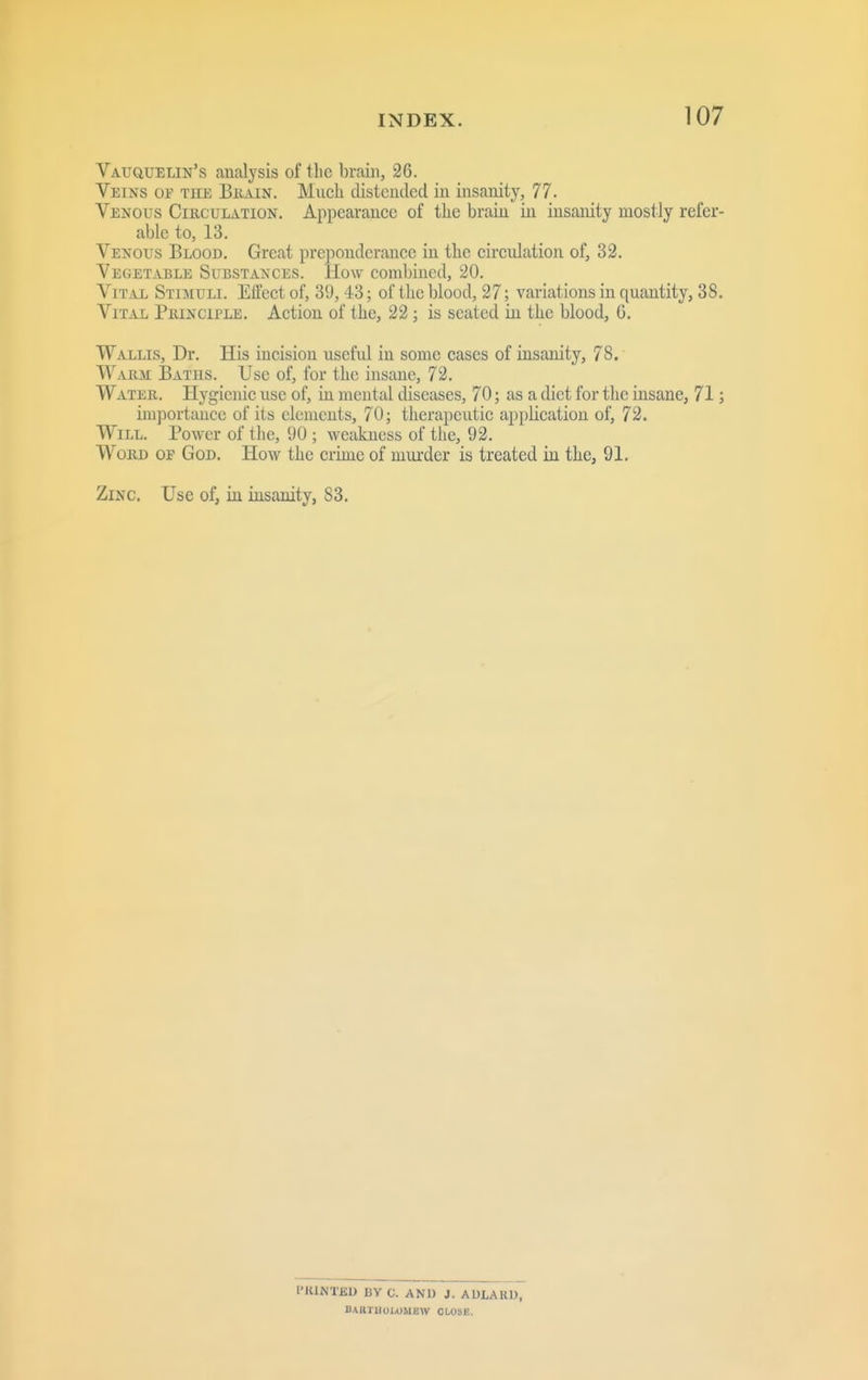 Vauquelin's analysis of the brain, 26. Veins op the Biiain. Much distended in insanity, 77. Venous Circulation. Appearance of the brain in insanity mostly refer- able to, 13. Venous Blood. Great preponderance in the circulation of, 32. VEGETiUJLE Substances. How conilnned, 20. Vital Stimuli. ElTect of, 39, 43; of the blood, 27; variations in quantity, 38. Vital Principle. Action of the, 22; is seated in the blood, G. Wallis, Dr. His incision usefid in some cases of insanity, 78. Warm Batus. Use of, for the insane, 72. Water. Hygienic use of, in mental diseases, 70; as a diet for the insane, 71; importance of its elements, 70; therapeutic application of, 72. Will. Power of the, 90 ; wccikness of the, 92. Word of God. How the crime of murder is treated iu the, 91. Zinc. Use of, in insanity, 83. I'KINTBD BY C. AND J. AULARW, BAIlTil0I,OMEW CLOSE.