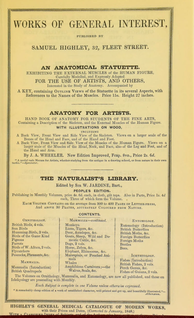 PUBLISHED BY SAMUEL HIGHLEY, 32, FLEET STREET. AN ANATOMICAL STATUETTE. EXHIBITING THE EXTERNAL MUSCLES of the HUMAN FIGURE, Carefully Modelled, and Expressly Adapted FOR THE USE OF ARTISTS. AND OTHERS, Interested in the Study of Anatomy. Accompanied by A KEY, containing Outline Views of the Statuette in its several Aspects, with References to the Names of the Muscles. Price 15s. Height 27 inches. ANATOMY FOR ARTISTS. HAND BOOK OF ANATOMY FOR STUDENTS OF THE FINE ARTS, Containing a Description of the Skeleton, and the External Muscles of the Human Figure. WITH ILLUSTRATIONS ON WOOD, INCLUDING A Back View, Front View and Side View of the Skeleton. Views on a larger scale of the Bones of the Head and Face, and of the Hand and Foot. A Back View, Front View and Side View of the Muscles of the Human Figure. Views on a larger scale of the Muscles of the Head, Neck, and Face, also of the Leg and Foot, and of the Fland and Arm. By J. A. WHEELER. New Edition Improved, Fcap. 8vo., Price 2s. 6d. A useful vadc Mecom for Artists, whether studying from the antique in a drawing school, or from nature in their own tudio.—Spectator. THE NATURALIST'S LIBRARY. Edited by Sir W. JARDINE, Bart., PEOPLE'S EDITION. Puhlishing in Monthly Volumes, price 4s. 6d. each, in cloth, gilt tops. Also in Parts, Price Is. 4d each. Three of which form the Volume. Each Volume Contains on the average from 300 to 400 Pages of Letter-press, And ABOVE 30 Plates, accurately Coloured from Nature. Ornithologt. British Birds, 4 vols. Sun Birds Humming-Birds, 2 vols. Birds of the Game Kind Pigeons Parrots Birds of W. Africa, 2 vols. Flycatchers Peacocks, Pheasants, &o. Mammalia. Mammalia (Introduction) British Quadrupeds CONTENTS. Mammalia—continued. Monkeys Lions, Tigers, &c. Deer, Antelopes, &c. Goats, Sheep, Wild and Do- mestic Cattle, &c. Dogs, 2 vols. Horse, Zebra, &c. Elephant, Rhinoceros, &c. Marsupials, or Pouched Ani- mals Whales Amphibious Camivora;—the Walrus, Seals, &c. Entomologv. Entomology (Introduction) British Butterflies British Moths, &c. Foreign Butterflies Foreign Moths Beetles Bees. Ichthyology. Fishes (Introduction) British Fishes, 2 vols. Perch Genus, &c. Fishes of Guiana, 2 vols. The Volumes on Ornithology, Mammalia, and Entomology, are now all published, and those on Ichthyology are proceeding with Monthly. Each Subject is complete in one Volume unless otherwise e.rpressed. A remarkably cheap edition of a work of established character, well printed and got up, and beautifully illustrated.— .ilthetiitum. HIGHLEY'S GENERAL MEDICAL CATALOGUE OF MODERN WORKS, with their Prices and Dates, (Correcled to January, 1848,) '