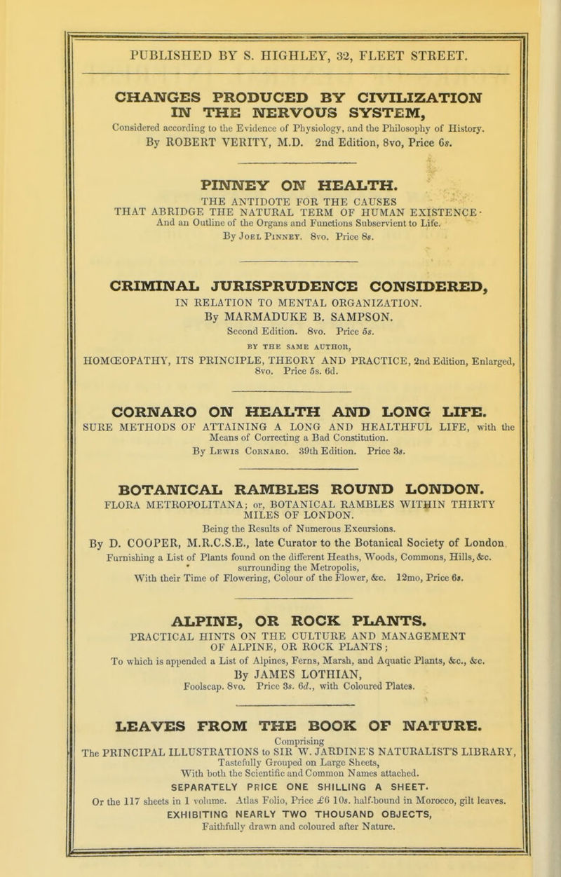 CHANGES PRODUCED BY CIVILIZATION IN THE NERVOUS SYSTEM, Considered according to the Evidence of Physiology, and the Philosophy of History. By ROBERT VERITY, M.D. 2nd Edition, 8vo, Price 6s. PINNEY ON HEALTH. THE ANTIDOTE FOR THE CAUSES THAT ABRIDGE THE NATURAL TERM OF HUMAN EXISTENCE' And au Outline of the Organs and Functions Subservient to Life. By Joel Pinney. 8vo. Price 8s. CRIMINAL JURISPRUDENCE CONSIDERED, IN RELATION TO MENTAL ORGANIZATION. By MARMADUKE B. SAMPSON. Second Edition. 8vo. Price os. BY THE SAME AUTHOU, HOMOEOPATHY, ITS PRINCIPLE, THEORY AND PRACTICE, 2nd Edition, Enlarged, 8vo. Price 6s. 6d. CORNARO ON HEALTH AND LONG LIFE. SURE METHODS OF ATTAINING A LONG AND HEALTHFUL LIFE, with the Means of Correcting a Bad Constitution. By Lewis Cornaro. 39th Edition. Price 3«. BOTANICAL RAMBLES ROUND LONDON. FLORA METROPOLITANA; or, BOTANICAL RAMBLES WITHIN THIRTY MILES OF LONDON. Being the Results of Numerous Excursions. By D. COOPER, M.R.C.S.E., late Curator to the Botanical Society of London Furnishing a List of Plants found on the different Heaths, Woods, Commons, Hills, i&c. surrounding the Metropolis, With their Time of Flowering, Colour of the Flower, &c. 12mo, Price 6». ALPINE, OR ROCK PLANTS. PRACTICAL HINTS ON THE CULTURE AND MANAGEMENT OF ALPINE, OR ROCK PLANTS; To which is appended a List of Alpines, Ferns, Marsh, and Aquatic Plants, &c., fee- By JAMES LOTHIAN, Foolscap. 8vo. Price 3s. 6d., with Coloured Plates. LEAVES FROM THE BOOK OF NATURE. Comprising The PRINCIPAL ILLUSTRATIONS to SIR W. JARDINE S NATURALIST'S LIBRARY, Tastefully Grouped on Large Sheets, With both the Scientific and Common Names attached. SEPARATELY PRICE ONE SHILLING A SHEET. Or the 117 sheets in I volume. Atlas Folio, Price £<> lOs. half-bound in Morocco, gilt leaves. EXHIBITING NEARLY TWO THOUSAND OBJECTS, Faithfully drawn and coloured after Nature.