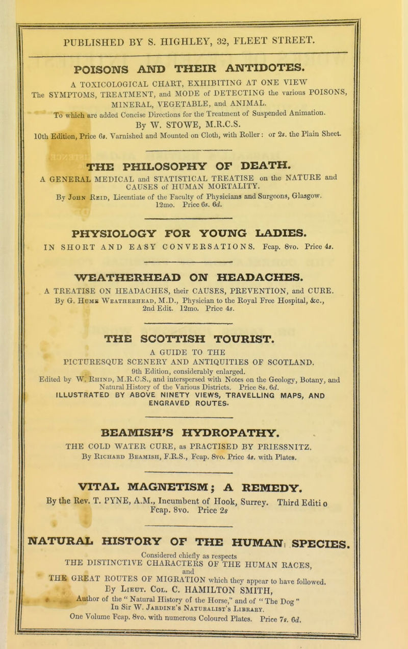 POISONS AND THEIR ANTIDOTES. A TOXICOLOGICAL CHART, EXHIBITING AT ONE VIEW The SYMPTOMS, TREATMENT, and MODE of DETECTING the various POISONS, MINERAL, VEGETABLE, and ANIMAL. To which are added Concise Directions for the Treatment of Suspended Animation. By W. STOWE, M.R.C.S. 10th Edition, Price 6». Varnished and Mounted on Cloth, with Roller: or 2*. the Plain Sheet. THE PHILOSOPHY OF DEATH. A GENERAL MEDICAL and STATISTICAL TREATISE on the NATURE and CAUSES of HUMAN MORTALITY. By John Reid, Licentiate of the Faculty of Physicians and Surgeons, Glasgow. 12mo. Price 6s. 6d. PHYSIOLOGY FOR YOUNG LADIES. IN SHORT AND EASY CONVERSATIONS. Fcap. 8vo. Price 4«. WEATHERHEAD ON HEADACHES. A TREATISE ON HEADACHES, their CAUSES, PREVENTION, and CURE. By G. Hdms Weatherhead, M.D., Physician to the Royal Free Hospital, dec., 2nd Edit. 12mo. Price 4s. THE SCOTTISH TOURIST. A GUIDE TO THE PICTURESQUE SCENERY AND ANTIQUITIES OF SCOTLAND. 9th Edition, considerably enlarged. Edited by W. Rhinu, M.R.C.S., and interspersed with Notes on the Geology, Botany, and Natural History of the Various Districts. Price 8s. 6d. ILLUSTRATED BY ABOVE NINETY VIEWS, TRAVELLING MAPS, AND ENGRAVED ROUTES. BEAMISH'S HYDROPATHY. THE COLD WATER CURE, as PRACTISED BY PRIESSNITZ. By RiCHAED Beamish, F.R.S., Fcap. 8vo. Price 4«. with Plates. VITAL MAGNETISM; A REMEDY. By the Rev. T. PYNE, A.M., Incumbent of Hook, Surrey. Third Editi o Fcap. 8vo. Price 2s NATURAL HISTORY OF THE HUMAN; SPECIES. Considered chiefly as respects THE DISTINCTIVE CHARACTERS OF THE HUMAN RACES, and ' THE GREAT ROUTES OF MIGRATION which they appear to have followed. By Lieut. Col. C. HAMILTON SMITH, # Author of the  Natural History of the Horse, and of  The Dog  In Sir W. Jardine's Naturalist's Library. One Volume Fcap. 8vo. with numerous Coloured Plates. Price 7g. 6d.