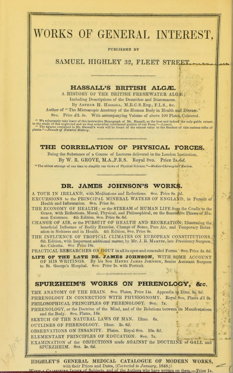 PUBLISHED BY SAMUEL HIGHLEY 32, FLEET STRE;ET. HASSALL'S BRITISH ALG^. A HISTORY OF THE BRITISH FRESHWATER ALG.^:; Including Descriptions of the DcsmideiB and Diatomaceae. • • By Artuur H. Hassall, M.R.CS. Eng., F.L.S., &c. Author of  The Microscopic Anatomy of the Human Body in Health and Disease. 8vo. Price £2. 5s. With accompanying Volume of above 100 Plates, Coloured.  We reluctantly take leave of this instructive Monograph of Mr. Hassall, as the best and indeed the only guide extant to the study of this neg:lei!ted and we fear somewhat contemned portion of our Flora.—Luncst.  The figures contained in Mr. Hassall's work will be found of the utmost value to the Student of this curious tribe of plants.—.^»na/< of Natural History. THE CORRELATION OF PHYSICAL FORCES. Being the Substance of a Course of Lectures delivered in the London Institution, By W. R. GROVE, M.A.,F.R.S. Royal 8vo. Price 2s.-6d. The ablest attempt of our time to simplify our views of Physical Science.—Medico-Chirurgicdl Review. i J DR. JAMES JOHNSON'S WORK$. A TOUR IN IRELAND, with Meditations and Reflections. Svo. Price 8s. pt/. EXCURSIONS to the PRINCIPAL MINERAL WATERS OF ENGLAi'D, in Pursuit of Health and Information. 8vo. Price 5s. • THE ECONOMY OF HEALTH ; or the STREAM of HUMAN LIFE from the Cradle to the Grave, ■with Reflections, Mortil, Physical, and Philosophical, on the Succe^ive Phases of Hu- man Existence. 4th Edition. Svo. Price 6«. 6d. CHANGE OF AIR, or the PURSUIT OF HEALTH AND RECREATION; Illustrating the beneficial Influence of Bodily Exercise, Change of Scene, Pure Air, and Temporary Relax- ation in Sickness and in Health. 4lh Edition, 8vo. Price 9s. THE INFLUENCE OF TROPICAL CLIMATES ON EUROPEAN CONSTITUTIONS. 6th Edition, with Important additional matter, by Mr. J. R. Maktin, late Presidency Surgeon, &c. Calcutta. Svo Price ISs. PRACTICAL RESEARCHES ON GOUT in all its open and concealed Fonns.Svo. Price 5i.6d. ImITE or THE I.ATE DR. JAMES JOHZ7SOI7, WITH SOME ACCOUNT OF HIS WRITINGS. By his Son Hknry James Johnson, Senior Assistant Surgeon to St. George's Hospital. Svo. Price 2s. with Portrait. SPURZHEIM'S WORKS ON PHRENOLOGY, &c. THE ANATOMY OF THE BRAIN. Svo. Plates, Price 14«. Appendix t^ Ditto, Ss. 6d. PHRENOLOGY IN CONNECTION WITH PHYSIOGNOMY. Royal.8vo, Plates £1 2s. PHILOSOPHICAL PRINCIPLES OF PHRENOLOGY. Svo. 7s. i PHRENOLOGY, or the Doctrine of the Mind, and of the Relations between'its Manifestations and the Body. Svo. Plates, 16s. * SKETCH OF THE NATURAL LAWS OF MAN. 12mo. 6«. OUTLINES OF PHRENOLOGY. ]2mo. 2s. 6d. 1 OBSERVATIONS ON INSANITY. Plates. Royal Svo. 10s. 6d. : ELEMENTARY PRINCIPLES OF EDUCATION. Svo. 7s. . ^ EXAMINATION of the OBJECTIONS made AGAINST the DOCTRINE of GALL and SPURZHEIM. Svo. 3s. 6d. HIGHLEY'S GENERAL MEDICAL CATALOGUE OF MODERN WORKS, with their Prices and Dates, (Coirectcd to Jamiary, 1818.) i ^ txr...,, . f, ...,r,.„r. TxTr.r.v ..f .Sni.i^M. and nf tbP A„thnr.s who have written on them.—Price Is.