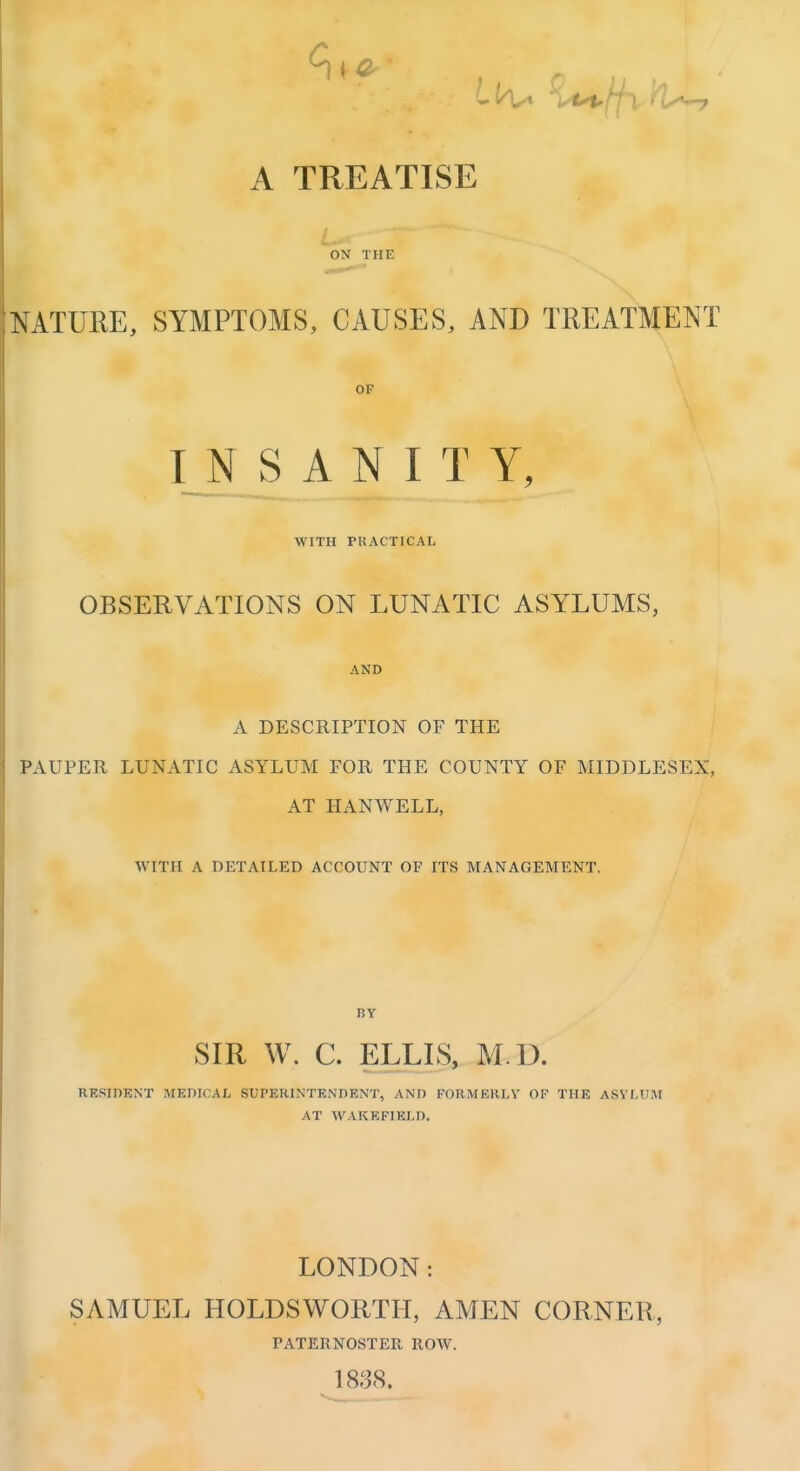 A TREATISE L ON THE NATURE, SYMPTOMS, CAUSES, AND TREATMENT OF INSANITY, WITH PRACTICAL OBSERVATIONS ON LUNATIC ASYLUMS, AND A DESCRIPTION OF THE PAUPER LUNATIC ASYLUM FOR THE COUNTY OF MIDDLESEX, AT HANWELL, WITH A DETAILED ACCOUNT OF ITS MANAGEMENT. BY SIR W. C. ELLLS, M.D. RESIDKNT MEDICAL SUPERINTENDENT, AND FORMERLY OF THE ASYLUM AT WAKEFIELD. LONDON: SAMUEL HOLDSWORTII, AMEN CORNER, PATERNOSTER ROW. 1838.