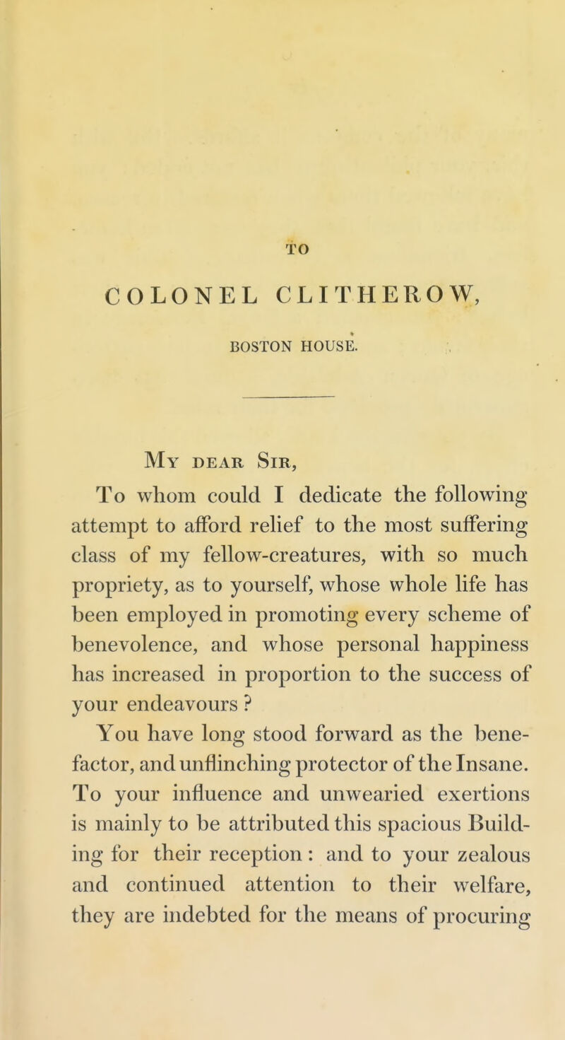 TO COLONEL CLITHEROW, BOSTON HOUSE. My dear Sir, To whom could I dedicate the following attempt to afford relief to the most suffering class of my fellow-creatures, with so much propriety, as to yourself, whose whole life has been employed in promoting every scheme of benevolence, and whose personal happiness has increased in proportion to the success of your endeavours ? You have long stood forward as the bene- factor, and unflinching protector of the Insane. To your influence and unwearied exertions is mainly to be attributed this spacious Build- ing for their reception: and to your zealous and continued attention to their welfare, they are indebted for the means of procuring