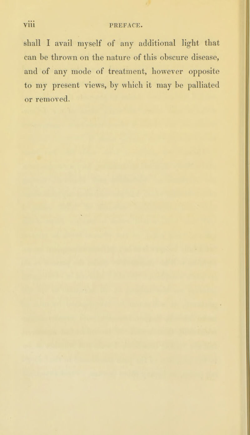 shall I avail myself of any additional light that can be thrown on the nature of this obscure disease, and of any mode of treatment, however opposite to my present views, by which it may be palliated or removed.